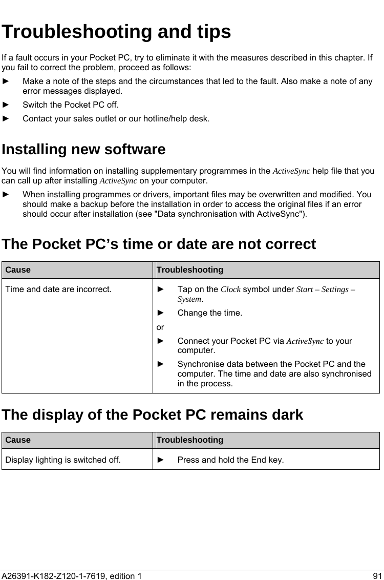   Troubleshooting and tips If a fault occurs in your Pocket PC, try to eliminate it with the measures described in this chapter. If you fail to correct the problem, proceed as follows: ►  Make a note of the steps and the circumstances that led to the fault. Also make a note of any error messages displayed. ►  Switch the Pocket PC off. ►  Contact your sales outlet or our hotline/help desk. Installing new software You will find information on installing supplementary programmes in the ActiveSync help file that you can call up after installing ActiveSync on your computer. ►  When installing programmes or drivers, important files may be overwritten and modified. You should make a backup before the installation in order to access the original files if an error should occur after installation (see &quot;Data synchronisation with ActiveSync&quot;). The Pocket PC’s time or date are not correct Cause  Troubleshooting    ►  Tap on the Clock symbol under Start – Settings – System. Time and date are incorrect. ►  Change the time. or ►  Connect your Pocket PC via ActiveSync to your computer. ►  Synchronise data between the Pocket PC and the computer. The time and date are also synchronised in the process. The display of the Pocket PC remains dark Cause  Troubleshooting  Display lighting is switched off.  ►  Press and hold the End key.  A26391-K182-Z120-1-7619, edition 1  91   