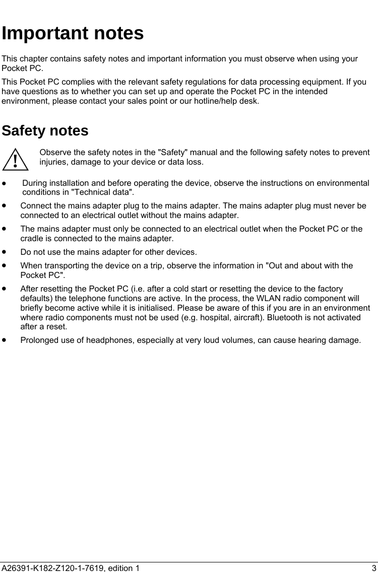   Important notes This chapter contains safety notes and important information you must observe when using your Pocket PC. This Pocket PC complies with the relevant safety regulations for data processing equipment. If you have questions as to whether you can set up and operate the Pocket PC in the intended environment, please contact your sales point or our hotline/help desk. Safety notes Observe the safety notes in the &quot;Safety&quot; manual and the following safety notes to prevent injuries, damage to your device or data loss. ! ●  During installation and before operating the device, observe the instructions on environmental conditions in &quot;Technical data&quot;. •  Connect the mains adapter plug to the mains adapter. The mains adapter plug must never be connected to an electrical outlet without the mains adapter. •  The mains adapter must only be connected to an electrical outlet when the Pocket PC or the cradle is connected to the mains adapter. •  Do not use the mains adapter for other devices. •  When transporting the device on a trip, observe the information in &quot;Out and about with the Pocket PC&quot;. •  After resetting the Pocket PC (i.e. after a cold start or resetting the device to the factory defaults) the telephone functions are active. In the process, the WLAN radio component will briefly become active while it is initialised. Please be aware of this if you are in an environment where radio components must not be used (e.g. hospital, aircraft). Bluetooth is not activated after a reset. •  Prolonged use of headphones, especially at very loud volumes, can cause hearing damage.   A26391-K182-Z120-1-7619, edition 1  3   