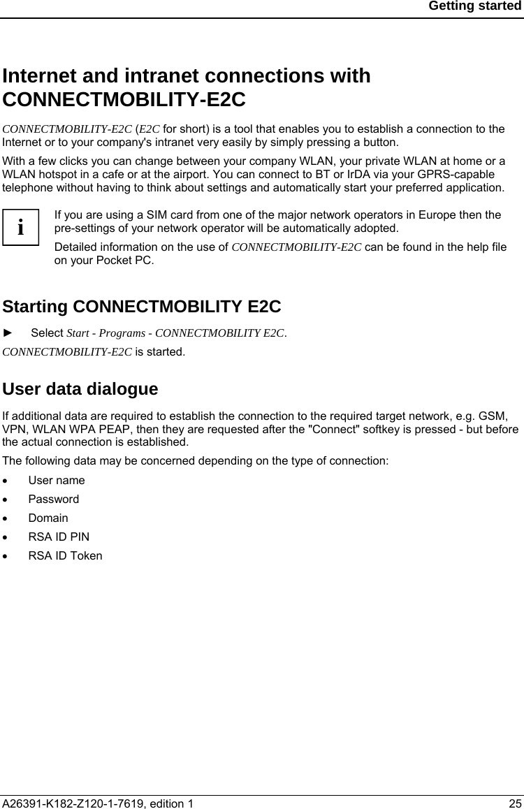  Getting started  Internet and intranet connections with CONNECTMOBILITY-E2C CONNECTMOBILITY-E2C (E2C for short) is a tool that enables you to establish a connection to the Internet or to your company&apos;s intranet very easily by simply pressing a button. With a few clicks you can change between your company WLAN, your private WLAN at home or a WLAN hotspot in a cafe or at the airport. You can connect to BT or IrDA via your GPRS-capable telephone without having to think about settings and automatically start your preferred application.  If you are using a SIM card from one of the major network operators in Europe then the pre-settings of your network operator will be automatically adopted. i Detailed information on the use of CONNECTMOBILITY-E2C can be found in the help file on your Pocket PC.  Starting CONNECTMOBILITY E2C  ► Select Start - Programs - CONNECTMOBILITY E2C. CONNECTMOBILITY-E2C is started. User data dialogue If additional data are required to establish the connection to the required target network, e.g. GSM, VPN, WLAN WPA PEAP, then they are requested after the &quot;Connect&quot; softkey is pressed - but before the actual connection is established. The following data may be concerned depending on the type of connection: •  User name •  Password •  Domain •  RSA ID PIN •  RSA ID Token A26391-K182-Z120-1-7619, edition 1  25 