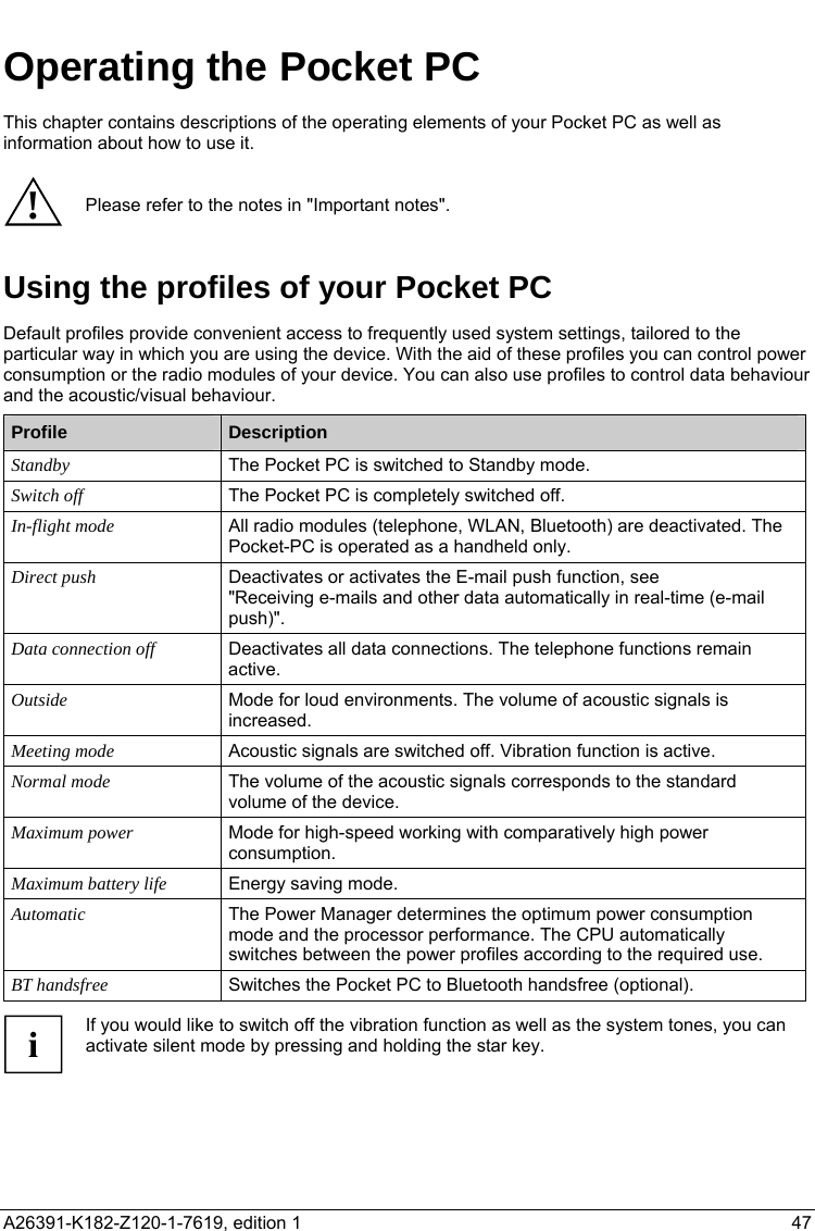   Operating the Pocket PC This chapter contains descriptions of the operating elements of your Pocket PC as well as information about how to use it.  ! Please refer to the notes in &quot;Important notes&quot;. Using the profiles of your Pocket PC Default profiles provide convenient access to frequently used system settings, tailored to the particular way in which you are using the device. With the aid of these profiles you can control power consumption or the radio modules of your device. You can also use profiles to control data behaviour and the acoustic/visual behaviour.  Profile  Description Standby The Pocket PC is switched to Standby mode. Switch off The Pocket PC is completely switched off. In-flight mode  All radio modules (telephone, WLAN, Bluetooth) are deactivated. The Pocket-PC is operated as a handheld only. Direct push Deactivates or activates the E-mail push function, see  &quot;Receiving e-mails and other data automatically in real-time (e-mail push)&quot;. Data connection off  Deactivates all data connections. The telephone functions remain active. Outside  Mode for loud environments. The volume of acoustic signals is increased. Meeting mode  Acoustic signals are switched off. Vibration function is active. Normal mode The volume of the acoustic signals corresponds to the standard volume of the device. Maximum power Mode for high-speed working with comparatively high power consumption. Maximum battery life  Energy saving mode. Automatic The Power Manager determines the optimum power consumption mode and the processor performance. The CPU automatically switches between the power profiles according to the required use. BT handsfree Switches the Pocket PC to Bluetooth handsfree (optional).  If you would like to switch off the vibration function as well as the system tones, you can activate silent mode by pressing and holding the star key. i   A26391-K182-Z120-1-7619, edition 1  47   