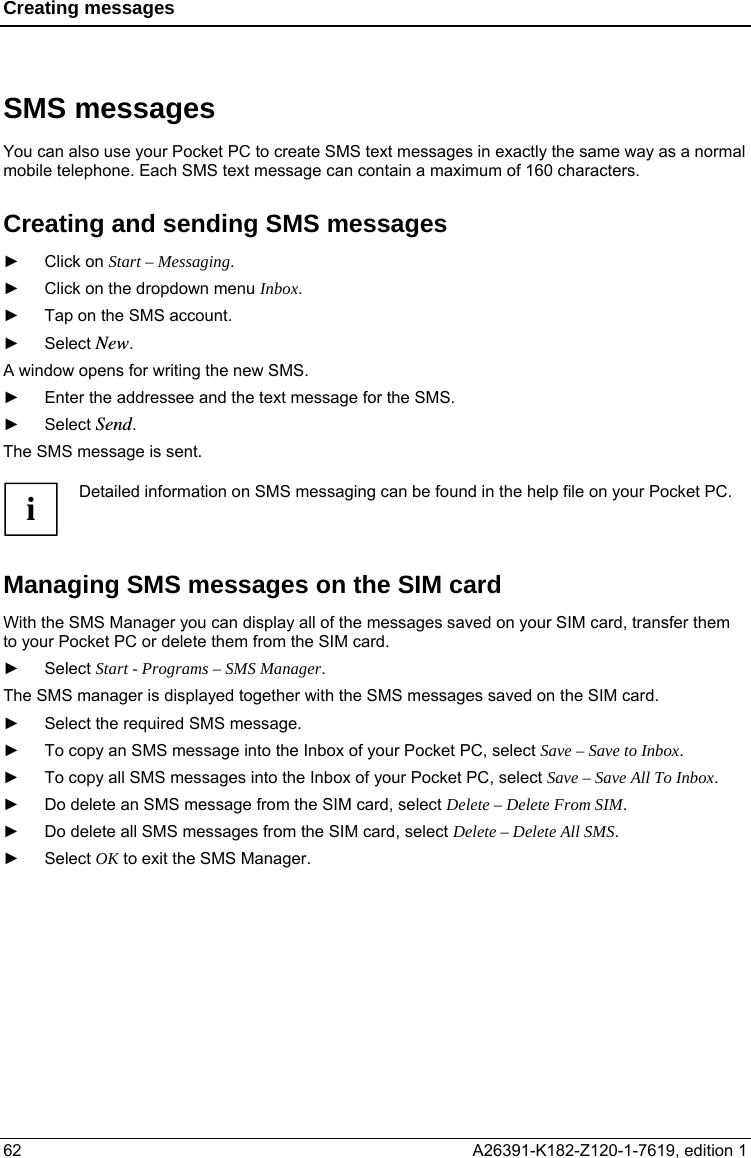 Creating messages  SMS messages You can also use your Pocket PC to create SMS text messages in exactly the same way as a normal mobile telephone. Each SMS text message can contain a maximum of 160 characters. Creating and sending SMS messages ► Click on Start – Messaging. ►  Click on the dropdown menu Inbox. ►  Tap on the SMS account. ► Select New. A window opens for writing the new SMS. ►  Enter the addressee and the text message for the SMS. ► Select Send. The SMS message is sent.  Detailed information on SMS messaging can be found in the help file on your Pocket PC. i Managing SMS messages on the SIM card With the SMS Manager you can display all of the messages saved on your SIM card, transfer them to your Pocket PC or delete them from the SIM card. ► Select Start - Programs – SMS Manager. The SMS manager is displayed together with the SMS messages saved on the SIM card. ►  Select the required SMS message. ►  To copy an SMS message into the Inbox of your Pocket PC, select Save – Save to Inbox. ►  To copy all SMS messages into the Inbox of your Pocket PC, select Save – Save All To Inbox. ►  Do delete an SMS message from the SIM card, select Delete – Delete From SIM. ►  Do delete all SMS messages from the SIM card, select Delete – Delete All SMS. ► Select OK to exit the SMS Manager. 62  A26391-K182-Z120-1-7619, edition 1  