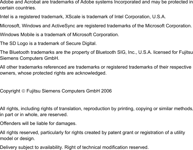   Adobe and Acrobat are trademarks of Adobe systems Incorporated and may be protected in certain countries. Intel is a registered trademark, XScale is trademark of Intel Corporation, U.S.A. Microsoft, Windows and ActiveSync are registered trademarks of the Microsoft Corporation. Windows Mobile is a trademark of Microsoft Corporation. The SD Logo is a trademark of Secure Digital. The Bluetooth trademarks are the property of Bluetooth SIG, Inc., U.S.A. licensed for Fujitsu Siemens Computers GmbH. All other trademarks referenced are trademarks or registered trademarks of their respective owners, whose protected rights are acknowledged.  Copyright © Fujitsu Siemens Computers GmbH 2006  All rights, including rights of translation, reproduction by printing, copying or similar methods, in part or in whole, are reserved. Offenders will be liable for damages. All rights reserved, particularly for rights created by patent grant or registration of a utility model or design. Delivery subject to availability. Right of technical modification reserved.  