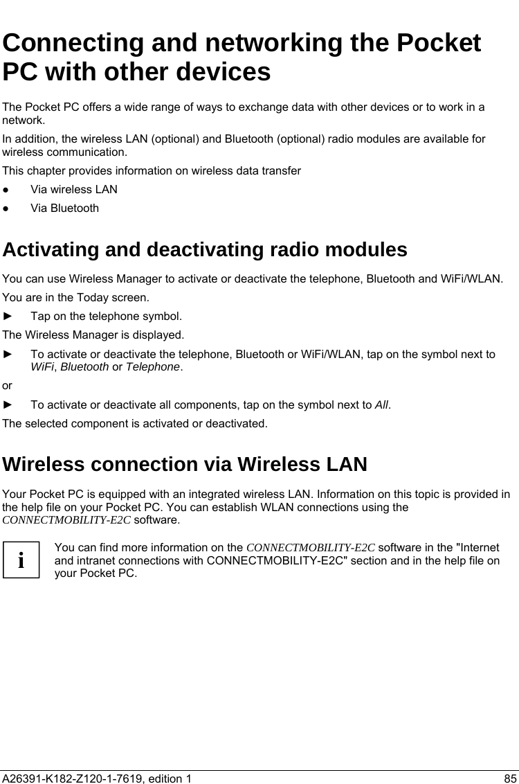   Connecting and networking the Pocket PC with other devices The Pocket PC offers a wide range of ways to exchange data with other devices or to work in a network. In addition, the wireless LAN (optional) and Bluetooth (optional) radio modules are available for wireless communication. This chapter provides information on wireless data transfer ●  Via wireless LAN ● Via Bluetooth Activating and deactivating radio modules You can use Wireless Manager to activate or deactivate the telephone, Bluetooth and WiFi/WLAN. You are in the Today screen. ►  Tap on the telephone symbol. The Wireless Manager is displayed. ►  To activate or deactivate the telephone, Bluetooth or WiFi/WLAN, tap on the symbol next to WiFi, Bluetooth or Telephone. or ►  To activate or deactivate all components, tap on the symbol next to All. The selected component is activated or deactivated. Wireless connection via Wireless LAN Your Pocket PC is equipped with an integrated wireless LAN. Information on this topic is provided in the help file on your Pocket PC. You can establish WLAN connections using the CONNECTMOBILITY-E2C software.  i You can find more information on the CONNECTMOBILITY-E2C software in the &quot;Internet and intranet connections with CONNECTMOBILITY-E2C&quot; section and in the help file on your Pocket PC.  A26391-K182-Z120-1-7619, edition 1  85   