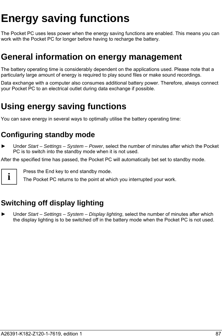   Energy saving functions The Pocket PC uses less power when the energy saving functions are enabled. This means you can work with the Pocket PC for longer before having to recharge the battery. General information on energy management The battery operating time is considerably dependent on the applications used. Please note that a particularly large amount of energy is required to play sound files or make sound recordings. Data exchange with a computer also consumes additional battery power. Therefore, always connect your Pocket PC to an electrical outlet during data exchange if possible. Using energy saving functions You can save energy in several ways to optimally utilise the battery operating time: Configuring standby mode ► Under Start – Settings – System – Power, select the number of minutes after which the Pocket PC is to switch into the standby mode when it is not used. After the specified time has passed, the Pocket PC will automatically bet set to standby mode.  i Press the End key to end standby mode. The Pocket PC returns to the point at which you interrupted your work.  Switching off display lighting ► Under Start – Settings – System – Display lighting, select the number of minutes after which the display lighting is to be switched off in the battery mode when the Pocket PC is not used. A26391-K182-Z120-1-7619, edition 1  87   