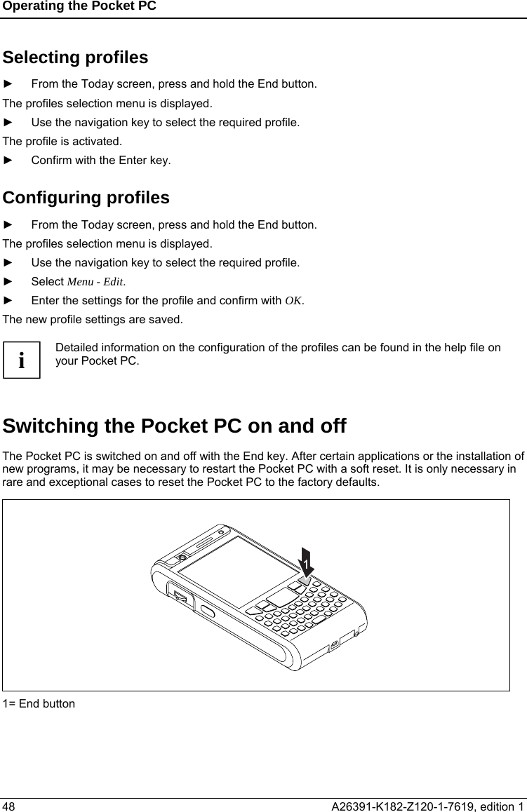 Operating the Pocket PC  Selecting profiles ►  From the Today screen, press and hold the End button. The profiles selection menu is displayed. ►  Use the navigation key to select the required profile. The profile is activated. ►  Confirm with the Enter key. Configuring profiles ►  From the Today screen, press and hold the End button. The profiles selection menu is displayed. ►  Use the navigation key to select the required profile. ► Select Menu - Edit. ►  Enter the settings for the profile and confirm with OK. The new profile settings are saved.  Detailed information on the configuration of the profiles can be found in the help file on your Pocket PC. i  Switching the Pocket PC on and off The Pocket PC is switched on and off with the End key. After certain applications or the installation of new programs, it may be necessary to restart the Pocket PC with a soft reset. It is only necessary in rare and exceptional cases to reset the Pocket PC to the factory defaults. 1 1= End button 48  A26391-K182-Z120-1-7619, edition 1  