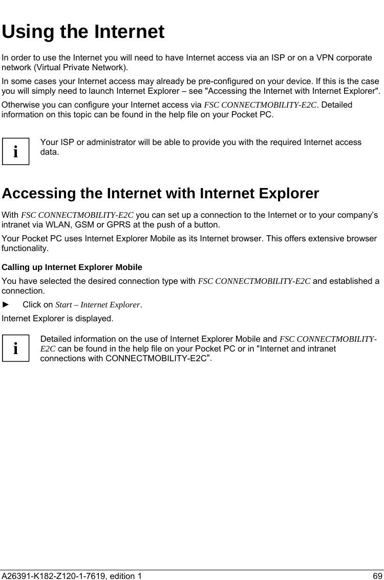   Using the Internet In order to use the Internet you will need to have Internet access via an ISP or on a VPN corporate network (Virtual Private Network). In some cases your Internet access may already be pre-configured on your device. If this is the case you will simply need to launch Internet Explorer – see &quot;Accessing the Internet with Internet Explorer&quot;. Otherwise you can configure your Internet access via FSC CONNECTMOBILITY-E2C. Detailed information on this topic can be found in the help file on your Pocket PC.  Your ISP or administrator will be able to provide you with the required Internet access data. i Accessing the Internet with Internet Explorer With FSC CONNECTMOBILITY-E2C you can set up a connection to the Internet or to your company’s intranet via WLAN, GSM or GPRS at the push of a button. Your Pocket PC uses Internet Explorer Mobile as its Internet browser. This offers extensive browser functionality. Calling up Internet Explorer Mobile You have selected the desired connection type with FSC CONNECTMOBILITY-E2C and established a connection. ► Click on Start – Internet Explorer. Internet Explorer is displayed.  Detailed information on the use of Internet Explorer Mobile and FSC CONNECTMOBILITY-E2C can be found in the help file on your Pocket PC or in &quot;Internet and intranet connections with CONNECTMOBILITY-E2C&quot;. i  A26391-K182-Z120-1-7619, edition 1  69   