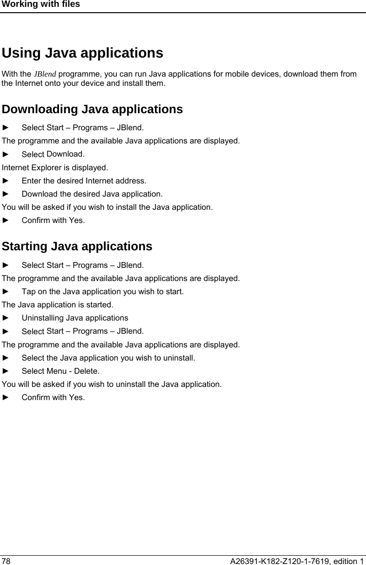 Working with files  Using Java applications With the JBlend programme, you can run Java applications for mobile devices, download them from the Internet onto your device and install them. Downloading Java applications ► Select Start – Programs – JBlend. The programme and the available Java applications are displayed. ► Select Download. Internet Explorer is displayed. ►  Enter the desired Internet address. ►  Download the desired Java application. You will be asked if you wish to install the Java application. ► Confirm with Yes. Starting Java applications ► Select Start – Programs – JBlend. The programme and the available Java applications are displayed. ►  Tap on the Java application you wish to start. The Java application is started. ►  Uninstalling Java applications ► Select Start – Programs – JBlend. The programme and the available Java applications are displayed. ►  Select the Java application you wish to uninstall. ► Select Menu - Delete. You will be asked if you wish to uninstall the Java application. ► Confirm with Yes. 78  A26391-K182-Z120-1-7619, edition 1  