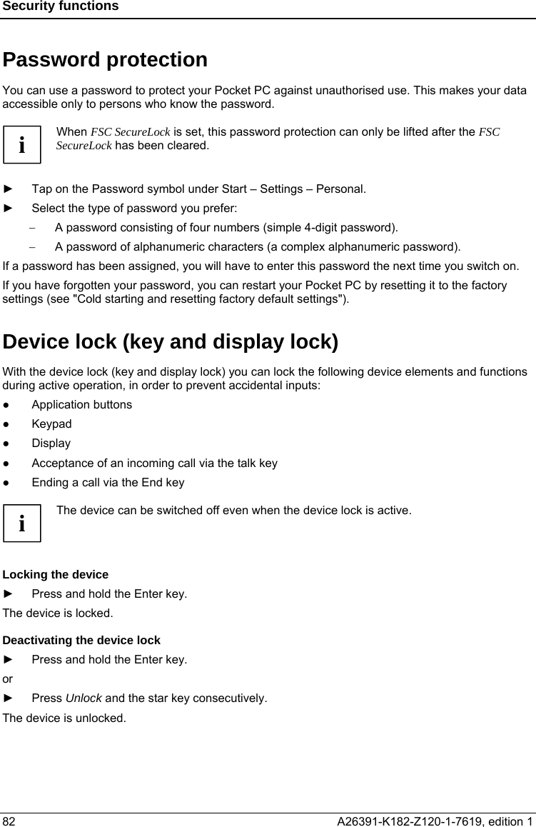 Security functions  Password protection  You can use a password to protect your Pocket PC against unauthorised use. This makes your data accessible only to persons who know the password.  i When FSC SecureLock is set, this password protection can only be lifted after the FSC SecureLock has been cleared.  ►  Tap on the Password symbol under Start – Settings – Personal. ►  Select the type of password you prefer: −  A password consisting of four numbers (simple 4-digit password). −  A password of alphanumeric characters (a complex alphanumeric password). If a password has been assigned, you will have to enter this password the next time you switch on. If you have forgotten your password, you can restart your Pocket PC by resetting it to the factory settings (see &quot;Cold starting and resetting factory default settings&quot;).  Device lock (key and display lock) With the device lock (key and display lock) you can lock the following device elements and functions during active operation, in order to prevent accidental inputs: ● Application buttons ● Keypad ● Display ●  Acceptance of an incoming call via the talk key ●  Ending a call via the End key  The device can be switched off even when the device lock is active. i  Locking the device   ►  Press and hold the Enter key. The device is locked. Deactivating the device lock ►  Press and hold the Enter key. or ► Press Unlock and the star key consecutively. The device is unlocked. 82  A26391-K182-Z120-1-7619, edition 1  