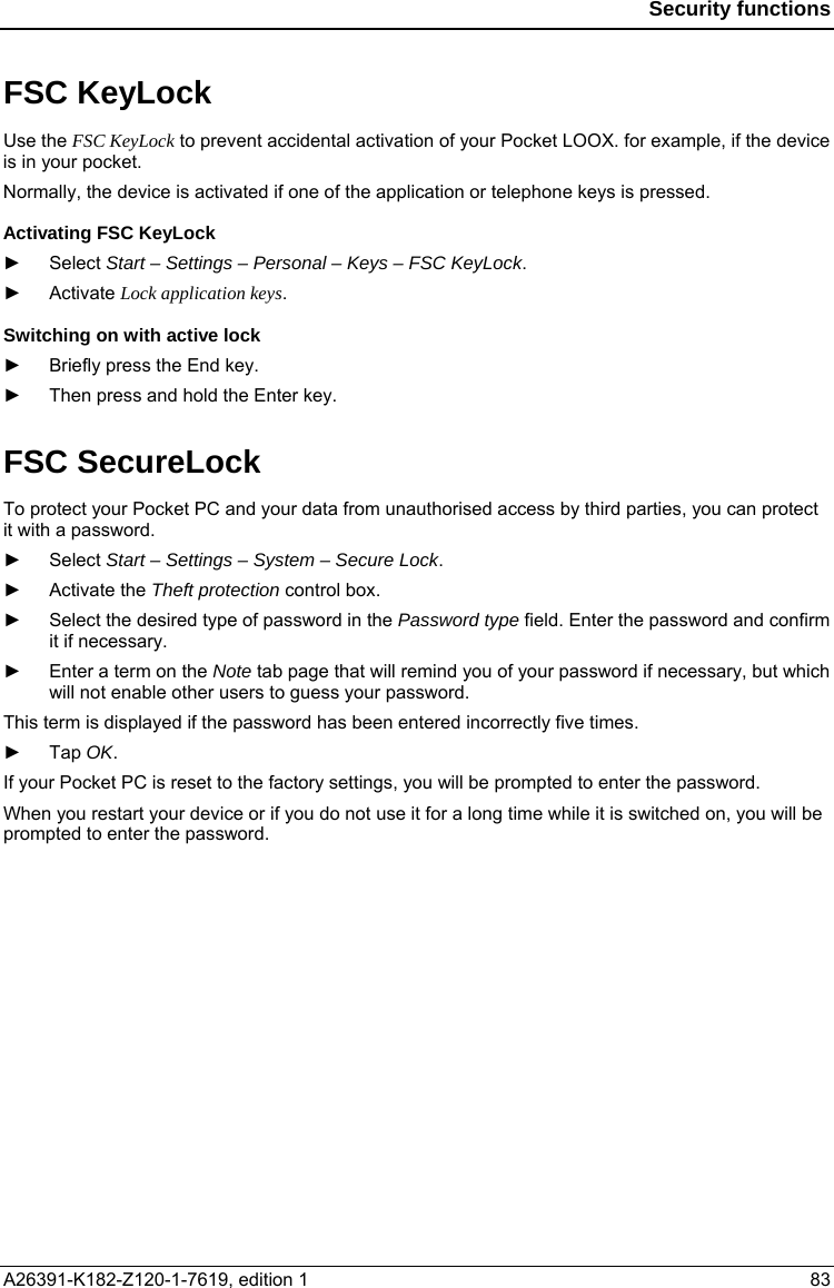  Security functions  FSC KeyLock Use the FSC KeyLock to prevent accidental activation of your Pocket LOOX. for example, if the device is in your pocket. Normally, the device is activated if one of the application or telephone keys is pressed. Activating FSC KeyLock ► Select Start – Settings – Personal – Keys – FSC KeyLock. ► Activate Lock application keys. Switching on with active lock ►  Briefly press the End key. ►  Then press and hold the Enter key. FSC SecureLock To protect your Pocket PC and your data from unauthorised access by third parties, you can protect it with a password.  ► Select Start – Settings – System – Secure Lock. ► Activate the Theft protection control box. ►  Select the desired type of password in the Password type field. Enter the password and confirm it if necessary. ►  Enter a term on the Note tab page that will remind you of your password if necessary, but which will not enable other users to guess your password. This term is displayed if the password has been entered incorrectly five times. ► Tap OK. If your Pocket PC is reset to the factory settings, you will be prompted to enter the password. When you restart your device or if you do not use it for a long time while it is switched on, you will be prompted to enter the password.  A26391-K182-Z120-1-7619, edition 1  83 