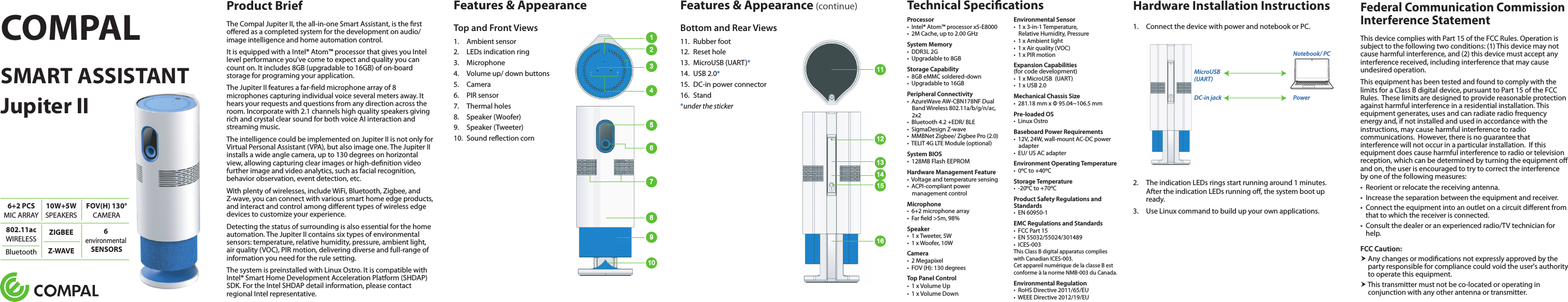 Features &amp; Appearance (continue)Bottom and Rear Views11.  Rubber foot12.  Reset hole13.  MicroUSB (UART)*14.  USB 2.0*15.  DC-in power connector16.  Stand*under the sticker11121314151612345678910Product BriefThe Compal Jupiter II, the all-in-one Smart Assistant, is the rst oered as a completed system for the development on audio/ image intelligence and home automation control.  It is equipped with a Intel® Atom™ processor that gives you Intel level performance you’ve come to expect and quality you can count on. It includes 8GB (upgradable to 16GB) of on-board storage for programing your application. The Jupiter II features a far-eld microphone array of 8 microphones capturing individual voice several meters away. It hears your requests and questions from any direction across the room. Incorporate with 2.1 channels high quality speakers giving rich and crystal clear sound for both voice AI interaction and streaming music. The intelligence could be implemented on Jupiter II is not only for Virtual Personal Assistant (VPA), but also image one. The Jupiter II installs a wide angle camera, up to 130 degrees on horizontal view, allowing capturing clear images or high-denition video further image and video analytics, such as facial recognition, behavior observation, event detection, etc.With plenty of wirelesses, include WiFi, Bluetooth, Zigbee, and Z-wave, you can connect with various smart home edge products, and interact and control among dierent types of wireless edge devices to customize your experience. Detecting the status of surrounding is also essential for the home automation. The Jupiter II contains six types of environmental sensors: temperature, relative humidity, pressure, ambient light, air quality (VOC), PIR motion, delivering diverse and full-range of information you need for the rule setting.The system is preinstalled with Linux Ostro. It is compatible with Intel® Smart Home Development Acceleration Platform (SHDAP) SDK. For the Intel SHDAP detail information, please contact  regional Intel representative.Features &amp; AppearanceTop and Front Views1.   Ambient sensor2.   LEDs indication ring3.   Microphone4.   Volume up/ down buttons5.   Camera6.   PIR sensor7.   Thermal holes8.   Speaker (Woofer)9.   Speaker (Tweeter)10.  Sound reection cornTechnical SpecicationsProcessor•  Intel® Atom™ processor x5-E8000•  2M Cache, up to 2.00 GHzSystem Memory•  DDR3L 2G •  Upgradable to 8GBStorage Capability•  8GB eMMC soldered-down•  Upgradable to 16GBPeripheral Connectivity•  AzureWave AW-CBN178NF Dual Band Wireless 802.11a/b/g/n/ac, 2x2•  Bluetooth 4.2 +EDR/ BLE•  SigmaDesign Z-wave•  MMBNet Zigbee/ Zigbee Pro (2.0)•  TELIT 4G LTE Module (optional)System BIOS•  128MB Flash EEPROMHardware Management Feature•  Voltage and temperature sensing•  ACPI-compliant power management controlMicrophone•  6+2 microphone array•  Far eld &gt;5m, 98%Speaker•  1 x Tweeter, 5W•  1 x Woofer, 10WCamera•  2 Megapixel•  FOV (H): 130 degreesTop Panel Control•  1 x Volume Up•  1 x Volume DownEnvironmental Sensor•  1 x 3-in-1 Temperature,  Relative Humidity, Pressure•  1 x Ambient light•  1 x Air quality (VOC)•  1 x PIR motionExpansion Capabilities (for code development)•  1 x MicroUSB  (UART)•  1 x USB 2.0Mechanical Chassis Size•  281.18 mm x Ф 95.04~106.5 mmPre-loaded OS•  Linux OstroBaseboard Power Requirements•  12V, 24W, wall-mount AC-DC power adapter•  EU/ US AC adapterEnvironment Operating Temperature•  0ºC to +40ºCStorage Temperature•  -20ºC to +70ºCProduct Safety Regulations and Standards•  EN 60950-1EMC Regulations and Standards•  FCC Part 15•  EN 55032/55024/301489•  ICES-003This Class B digital apparatus complies with Canadian ICES-003.Cet appareil numérique de la classe B est conforme à la norme NMB-003 du Canada.Environmental Regulation•  RoHS Directive 2011/65/EU•  WEEE Directive 2012/19/EUCOMPALSMART ASSISTANTJupiter II6+2 PCSMIC ARRAY10W+5WSPEAKERSFOV(H) 130°CAMERA802.11acWIRELESSBluetoothZIGBEEZ-WAVE6 environmental SENSORSHardware Installation Instructions1.   Connect the device with power and notebook or PC.2.   The indication LEDs rings start running around 1 minutes. After the indication LEDs running o, the system boot up ready.3.   Use Linux command to build up your own applications.MicroUSB (UART)DC-in jack PowerNotebook/ PCFederal Communication Commission Interference StatementThis device complies with Part 15 of the FCC Rules. Operation is subject to the following two conditions: (1) This device may not cause harmful interference, and (2) this device must accept any interference received, including interference that may cause undesired operation.This equipment has been tested and found to comply with the limits for a Class B digital device, pursuant to Part 15 of the FCC Rules.  These limits are designed to provide reasonable protection against harmful interference in a residential installation. This equipment generates, uses and can radiate radio frequency energy and, if not installed and used in accordance with the instructions, may cause harmful interference to radio communications.  However, there is no guarantee that interference will not occur in a particular installation.  If this equipment does cause harmful interference to radio or television reception, which can be determined by turning the equipment o and on, the user is encouraged to try to correct the interference by one of the following measures:•  Reorient or relocate the receiving antenna.•  Increase the separation between the equipment and receiver.•  Connect the equipment into an outlet on a circuit diﬀerent from that to which the receiver is connected.•  Consult the dealer or an experienced radio/TV technician for help.FCC Caution: Any changes or modications not expressly approved by the party responsible for compliance could void the user&apos;s authority to operate this equipment. This transmitter must not be co-located or operating in conjunction with any other antenna or transmitter.FOR MOBILE DEVICE USAGE (&gt;20cm)Radiation Exposure StatementThis equipment complies with FCC radiation exposure limits set forth for an uncontrolled environment. This equipment should be installed and operated with minimum distance 20cm between the radiator &amp; your body.FOR COUNTRY CODE SELECTION USAGE (WLAN DEVICES)Note: The country code selection is for non-US model only and is not available to all US model. Per FCC regulation, all WiFi product marketed in US must xed to US operation channels only.