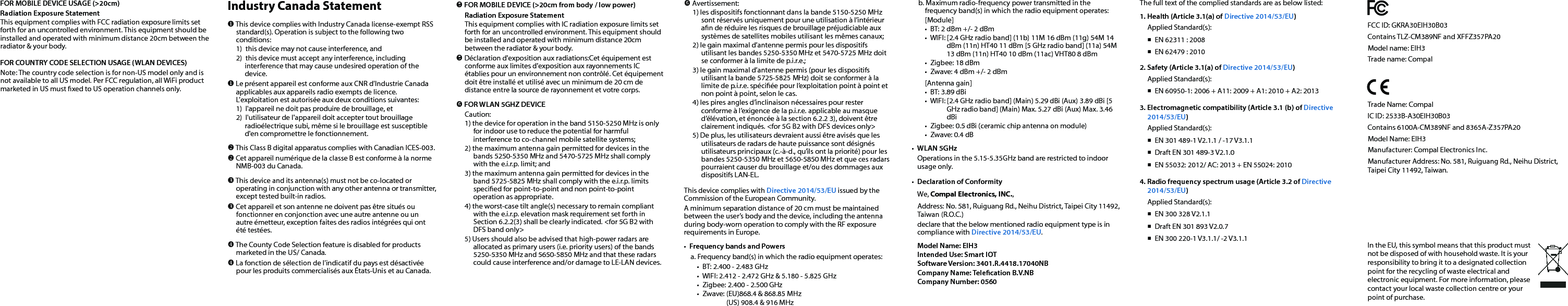 Federal Communication Commission Interference StatementThis device complies with Part 15 of the FCC Rules. Operation is subject to the following two conditions: (1) This device may not cause harmful interference, and (2) this device must accept any interference received, including interference that may cause undesired operation.This equipment has been tested and found to comply with the limits for a Class B digital device, pursuant to Part 15 of the FCC Rules.  These limits are designed to provide reasonable protection against harmful interference in a residential installation. This equipment generates, uses and can radiate radio frequency energy and, if not installed and used in accordance with the instructions, may cause harmful interference to radio communications.  However, there is no guarantee that interference will not occur in a particular installation.  If this equipment does cause harmful interference to radio or television reception, which can be determined by turning the equipment o and on, the user is encouraged to try to correct the interference by one of the following measures:•  Reorient or relocate the receiving antenna.•  Increase the separation between the equipment and receiver.•  Connect the equipment into an outlet on a circuit diﬀerent from that to which the receiver is connected.•  Consult the dealer or an experienced radio/TV technician for help.FCC Caution: Any changes or modications not expressly approved by the party responsible for compliance could void the user&apos;s authority to operate this equipment. This transmitter must not be co-located or operating in conjunction with any other antenna or transmitter.Industry Canada Statement This device complies with Industry Canada license-exempt RSS standard(s). Operation is subject to the following two conditions: 1)  this device may not cause interference, and 2)  this device must accept any interference, including interference that may cause undesired operation of the device. Le présent appareil est conforme aux CNR d&apos;Industrie Canada applicables aux appareils radio exempts de licence. L&apos;exploitation est autorisée aux deux conditions suivantes: 1)  l&apos;appareil ne doit pas produire de brouillage, et 2)  l&apos;utilisateur de l&apos;appareil doit accepter tout brouillage radioélectrique subi, même si le brouillage est susceptible d&apos;en compromettre le fonctionnement. This Class B digital apparatus complies with Canadian ICES-003. Cet appareil numérique de la classe B est conforme à la norme NMB-003 du Canada. This device and its antenna(s) must not be co-located or operating in conjunction with any other antenna or transmitter, except tested built-in radios.  Cet appareil et son antenne ne doivent pas être situés ou fonctionner en conjonction avec une autre antenne ou un autre émetteur, exception faites des radios intégrées qui ont été testées. The County Code Selection feature is disabled for products marketed in the US/ Canada. La fonction de sélection de l&apos;indicatif du pays est désactivée pour les produits commercialisés aux États-Unis et au Canada.FCC ID: GKRA30EIH30B03 Contains TLZ-CM389NF and XFFZ357PA20Model name: EIH3Trade name: CompalTrade Name: CompalIC ID: 2533B-A30EIH30B03 Contains 6100A-CM389NF and 8365A-Z357PA20Model Name: EIH3Manufacturer: Compal Electronics Inc.Manufacturer Address: No. 581, Ruiguang Rd., Neihu District, Taipei City 11492, Taiwan.FOR MOBILE DEVICE USAGE (&gt;20cm)Radiation Exposure StatementThis equipment complies with FCC radiation exposure limits set forth for an uncontrolled environment. This equipment should be installed and operated with minimum distance 20cm between the radiator &amp; your body.FOR COUNTRY CODE SELECTION USAGE (WLAN DEVICES)Note: The country code selection is for non-US model only and is not available to all US model. Per FCC regulation, all WiFi product marketed in US must xed to US operation channels only. FOR MOBILE DEVICE (&gt;20cm from body / low power)Radiation Exposure StatementThis equipment complies with IC radiation exposure limits set forth for an uncontrolled environment. This equipment should be installed and operated with minimum distance 20cm between the radiator &amp; your body. Déclaration d&apos;exposition aux radiations:Cet équipement est conforme aux limites d&apos;exposition aux rayonnements IC établies pour un environnement non contrôlé. Cet équipement doit être installé et utilisé avec un minimum de 20 cm de distance entre la source de rayonnement et votre corps. FOR WLAN 5GHZ DEVICECaution:1) the device for operation in the band 5150-5250 MHz is only for indoor use to reduce the potential for harmful interference to co-channel mobile satellite systems;2) the maximum antenna gain permitted for devices in the bands 5250-5350 MHz and 5470-5725 MHz shall comply with the e.i.r.p. limit; and3) the maximum antenna gain permitted for devices in the band 5725-5825 MHz shall comply with the e.i.r.p. limits specied for point-to-point and non point-to-point operation as appropriate.4) the worst-case tilt angle(s) necessary to remain compliant with the e.i.r.p. elevation mask requirement set forth in Section 6.2.2(3) shall be clearly indicated. &lt;for 5G B2 with DFS band only&gt;5) Users should also be advised that high-power radars are allocated as primary users (i.e. priority users) of the bands 5250-5350 MHz and 5650-5850 MHz and that these radars could cause interference and/or damage to LE-LAN devices. Avertissement:1) les dispositifs fonctionnant dans la bande 5150-5250 MHz sont réservés uniquement pour une utilisation à l’intérieur an de réduire les risques de brouillage préjudiciable aux systèmes de satellites mobiles utilisant les mêmes canaux;2) le gain maximal d’antenne permis pour les dispositifs utilisant les bandes 5250-5350 MHz et 5470-5725 MHz doit se conformer à la limite de p.i.r.e.;3) le gain maximal d’antenne permis (pour les dispositifs utilisant la bande 5725-5825 MHz) doit se conformer à la limite de p.i.r.e. spéciée pour l’exploitation point à point et non point à point, selon le cas.4) les pires angles d’inclinaison nécessaires pour rester conforme à l’exigence de la p.i.r.e. applicable au masque d’élévation, et énoncée à la section 6.2.2 3), doivent être clairement indiqués. &lt;for 5G B2 with DFS devices only&gt;5) De plus, les utilisateurs devraient aussi être avisés que les utilisateurs de radars de haute puissance sont désignés utilisateurs principaux (c.-à-d., qu’ils ont la priorité) pour les bandes 5250-5350 MHz et 5650-5850 MHz et que ces radars pourraient causer du brouillage et/ou des dommages aux dispositifs LAN-EL.This device complies with Directive 2014/53/EU issued by the Commission of the European Community.A minimum separation distance of 20 cm must be maintained between the user’s body and the device, including the antenna during body-worn operation to comply with the RF exposure requirements in Europe.•  Frequency bands and Powersa. Frequency band(s) in which the radio equipment operates:•  BT: 2.400 - 2.483 GHz•  WIFI: 2.412 - 2.472 GHz &amp; 5.180 - 5.825 GHz•  Zigbee: 2.400 - 2.500 GHz•  Zwave: (EU)868.4 &amp; 868.85 MHz  (US) 908.4 &amp; 916 MHzThe full text of the complied standards are as below listed:1. Health (Article 3.1(a) of Directive 2014/53/EU)Applied Standard(s):             EN 62311 : 2008  EN 62479 : 20102. Safety (Article 3.1(a) of Directive 2014/53/EU)Applied Standard(s):     EN 60950-1: 2006 + A11: 2009 + A1: 2010 + A2: 20133. Electromagnetic compatibility (Article 3.1 (b) of Directive 2014/53/EU)Applied Standard(s):     EN 301 489-1 V2.1.1 / -17 V3.1.1  Draft EN 301 489-3 V2.1.0  EN 55032: 2012/ AC: 2013 + EN 55024: 20104. Radio frequency spectrum usage (Article 3.2 of Directive 2014/53/EU)Applied Standard(s):   EN 300 328 V2.1.1  Draft EN 301 893 V2.0.7  EN 300 220-1 V3.1.1/ -2 V3.1.1b. Maximum radio-frequency power transmitted in the frequency band(s) in which the radio equipment operates:[Module]        •  BT: 2 dBm +/- 2 dBm•  WIFI: [2.4 GHz radio band] (11b) 11M 16 dBm (11g) 54M 14 dBm (11n) HT40 11 dBm [5 GHz radio band] (11a) 54M 13 dBm (11n) HT40 10 dBm (11ac) VHT80 8 dBm•  Zigbee: 18 dBm                                              •  Zwave: 4 dBm +/- 2 dBm[Antenna gain]•  BT: 3.89 dBi•  WIFI: [2.4 GHz radio band] (Main) 5.29 dBi (Aux) 3.89 dBi [5 GHz radio band] (Main) Max. 5.27 dBi (Aux) Max. 3.46 dBi•  Zigbee: 0.5 dBi (ceramic chip antenna on module)      •  Zwave: 0.4 dB•  WLAN 5GHzOperations in the 5.15-5.35GHz band are restricted to indoor usage only.•  Declaration of ConformityWe, Compal Electronics, INC.,Address: No. 581, Ruiguang Rd., Neihu District, Taipei City 11492, Taiwan (R.O.C.)declare that the below mentioned radio equipment type is in compliance with Directive 2014/53/EU.Model Name: EIH3Intended Use: Smart IOTSoftware Version: 3401.R.4418.17040NB Company Name: Telecation B.V.NB Company Number: 0560In the EU, this symbol means that this product must not be disposed of with household waste. It is your responsibility to bring it to a designated collection point for the recycling of waste electrical and electronic equipment. For more information, please contact your local waste collection centre or your point of purchase.