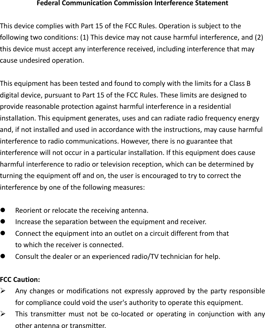 Federal Communication Commission Interference Statement  This device complies with Part 15 of the FCC Rules. Operation is subject to the following two conditions: (1) This device may not cause harmful interference, and (2) this device must accept any interference received, including interference that may cause undesired operation.  This equipment has been tested and found to comply with the limits for a Class B digital device, pursuant to Part 15 of the FCC Rules. These limits are designed to provide reasonable protection against harmful interference in a residential installation. This equipment generates, uses and can radiate radio frequency energy and, if not installed and used in accordance with the instructions, may cause harmful interference to radio communications. However, there is no guarantee that interference will not occur in a particular installation. If this equipment does cause harmful interference to radio or television reception, which can be determined by turning the equipment off and on, the user is encouraged to try to correct the interference by one of the following measures:   Reorient or relocate the receiving antenna.  Increase the separation between the equipment and receiver.  Connect the equipment into an outlet on a circuit different from that to which the receiver is connected.  Consult the dealer or an experienced radio/TV technician for help.  FCC Caution:  Any changes or modifications not expressly  approved by the party responsible for compliance could void the user&apos;s authority to operate this equipment.  This  transmitter  must  not  be  co-located  or  operating  in  conjunction  with  any other antenna or transmitter. 