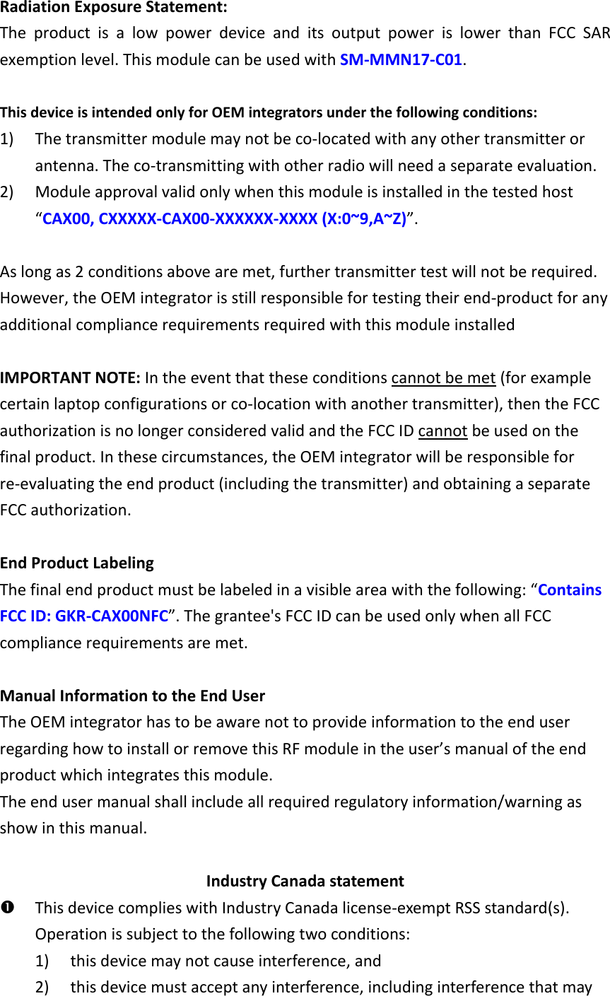 Radiation Exposure Statement: The  product  is  a  low  power  device  and  its  output  power  is  lower  than  FCC  SAR exemption level. This module can be used with SM-MMN17-C01.  This device is intended only for OEM integrators under the following conditions: 1) The transmitter module may not be co-located with any other transmitter or antenna. The co-transmitting with other radio will need a separate evaluation. 2) Module approval valid only when this module is installed in the tested host “CAX00, CXXXXX-CAX00-XXXXXX-XXXX (X:0~9,A~Z)”.  As long as 2 conditions above are met, further transmitter test will not be required. However, the OEM integrator is still responsible for testing their end-product for any additional compliance requirements required with this module installed  IMPORTANT NOTE: In the event that these conditions cannot be met (for example certain laptop configurations or co-location with another transmitter), then the FCC authorization is no longer considered valid and the FCC ID cannot be used on the final product. In these circumstances, the OEM integrator will be responsible for re-evaluating the end product (including the transmitter) and obtaining a separate FCC authorization.  End Product Labeling The final end product must be labeled in a visible area with the following: “Contains FCC ID: GKR-CAX00NFC”. The grantee&apos;s FCC ID can be used only when all FCC compliance requirements are met.  Manual Information to the End User The OEM integrator has to be aware not to provide information to the end user regarding how to install or remove this RF module in the user’s manual of the end product which integrates this module. The end user manual shall include all required regulatory information/warning as show in this manual.  Industry Canada statement  This device complies with Industry Canada license-exempt RSS standard(s). Operation is subject to the following two conditions:   1) this device may not cause interference, and   2) this device must accept any interference, including interference that may 