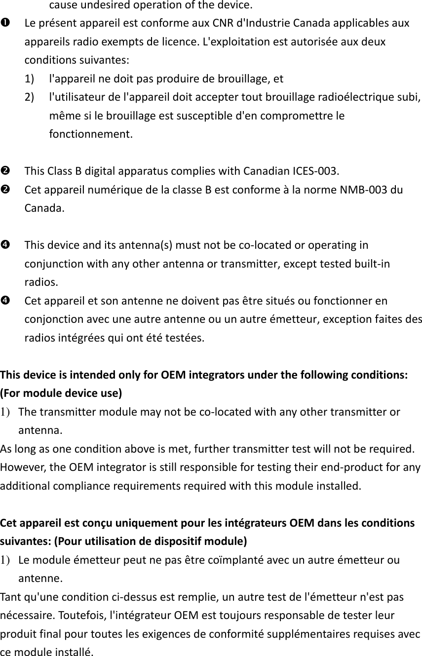 cause undesired operation of the device.  Le présent appareil est conforme aux CNR d&apos;Industrie Canada applicables aux appareils radio exempts de licence. L&apos;exploitation est autorisée aux deux conditions suivantes:   1) l&apos;appareil ne doit pas produire de brouillage, et   2) l&apos;utilisateur de l&apos;appareil doit accepter tout brouillage radioélectrique subi, même si le brouillage est susceptible d&apos;en compromettre le fonctionnement.   This Class B digital apparatus complies with Canadian ICES-003.  Cet appareil numérique de la classe B est conforme à la norme NMB-003 du Canada.   This device and its antenna(s) must not be co-located or operating in conjunction with any other antenna or transmitter, except tested built-in radios.    Cet appareil et son antenne ne doivent pas être situés ou fonctionner en conjonction avec une autre antenne ou un autre émetteur, exception faites des radios intégrées qui ont été testées.    This device is intended only for OEM integrators under the following conditions: (For module device use) 1) The transmitter module may not be co-located with any other transmitter or antenna. As long as one condition above is met, further transmitter test will not be required. However, the OEM integrator is still responsible for testing their end-product for any additional compliance requirements required with this module installed.  Cet appareil est conçu uniquement pour les intégrateurs OEM dans les conditions suivantes: (Pour utilisation de dispositif module) 1) Le module émetteur peut ne pas être coïmplanté avec un autre émetteur ou antenne. Tant qu&apos;une condition ci-dessus est remplie, un autre test de l&apos;émetteur n&apos;est pas nécessaire. Toutefois, l&apos;intégrateur OEM est toujours responsable de tester leur produit final pour toutes les exigences de conformité supplémentaires requises avec ce module installé.    