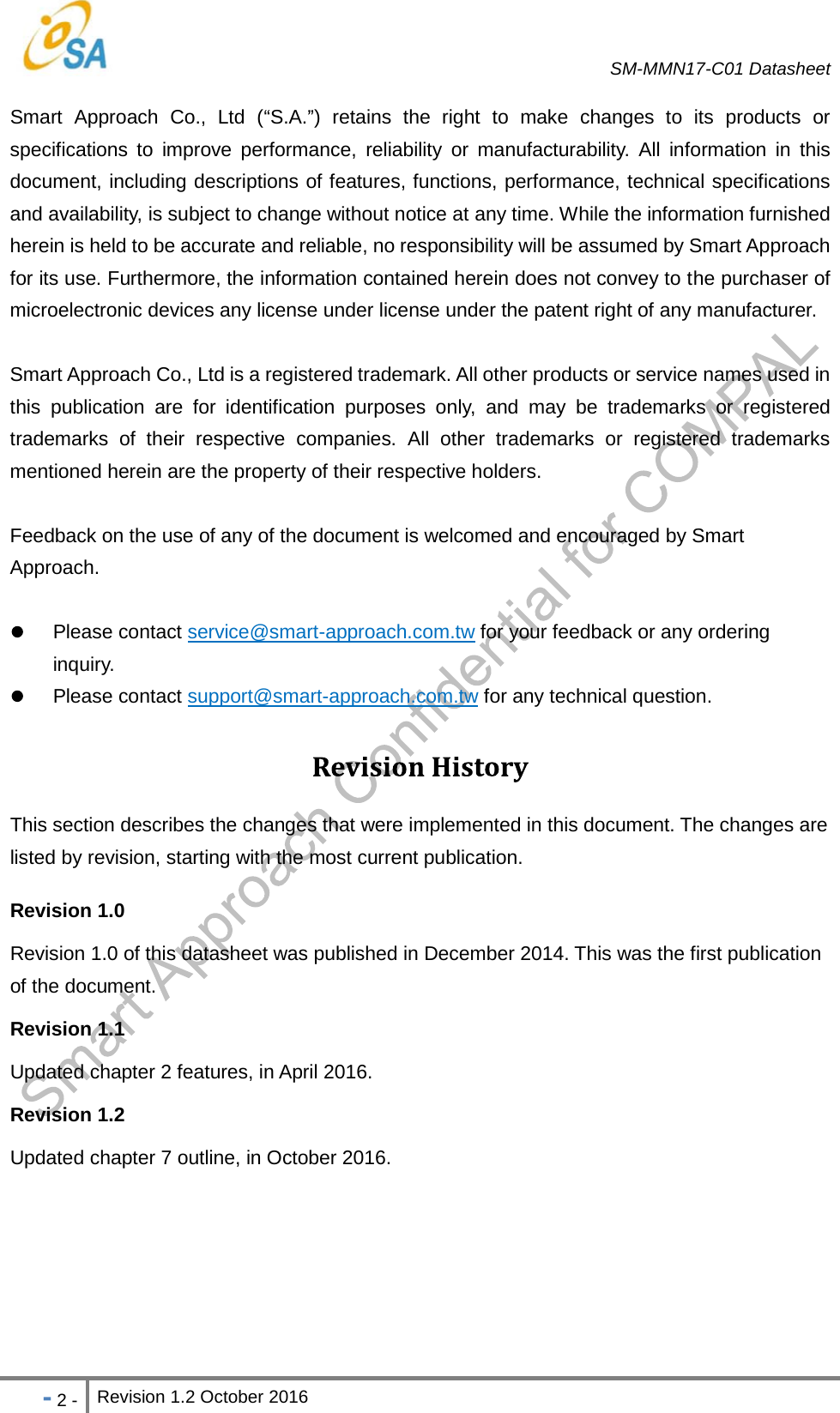   SM-MMN17-C01 Datasheet   - 2 - Revision 1.2 October 2016                            Smart Approach Co., Ltd ( S.A. ) retains the right to make changes to its products or specifications to improve performance, reliability or manufacturability. All information in this document, including descriptions of features, functions, performance, technical specifications and availability, is subject to change without notice at any time. While the information furnished herein is held to be accurate and reliable, no responsibility will be assumed by Smart Approach for its use. Furthermore, the information contained herein does not convey to the purchaser of microelectronic devices any license under license under the patent right of any manufacturer. Smart Approach Co., Ltd is a registered trademark. All other products or service names used in this publication are for identification purposes only, and may be trademarks or registered trademarks of their respective companies. All other trademarks or registered trademarks mentioned herein are the property of their respective holders. Feedback on the use of any of the document is welcomed and encouraged by Smart Approach.    Please contact service@smart-approach.com.tw for your feedback or any ordering inquiry.  Please contact support@smart-approach.com.tw for any technical question. This section describes the changes that were implemented in this document. The changes are listed by revision, starting with the most current publication. Revision 1.0   Revision 1.0 of this datasheet was published in December 2014. This was the first publication of the document. Revision 1.1   Updated chapter 2 features, in April 2016. Revision 1.2   Updated chapter 7 outline, in October 2016.     