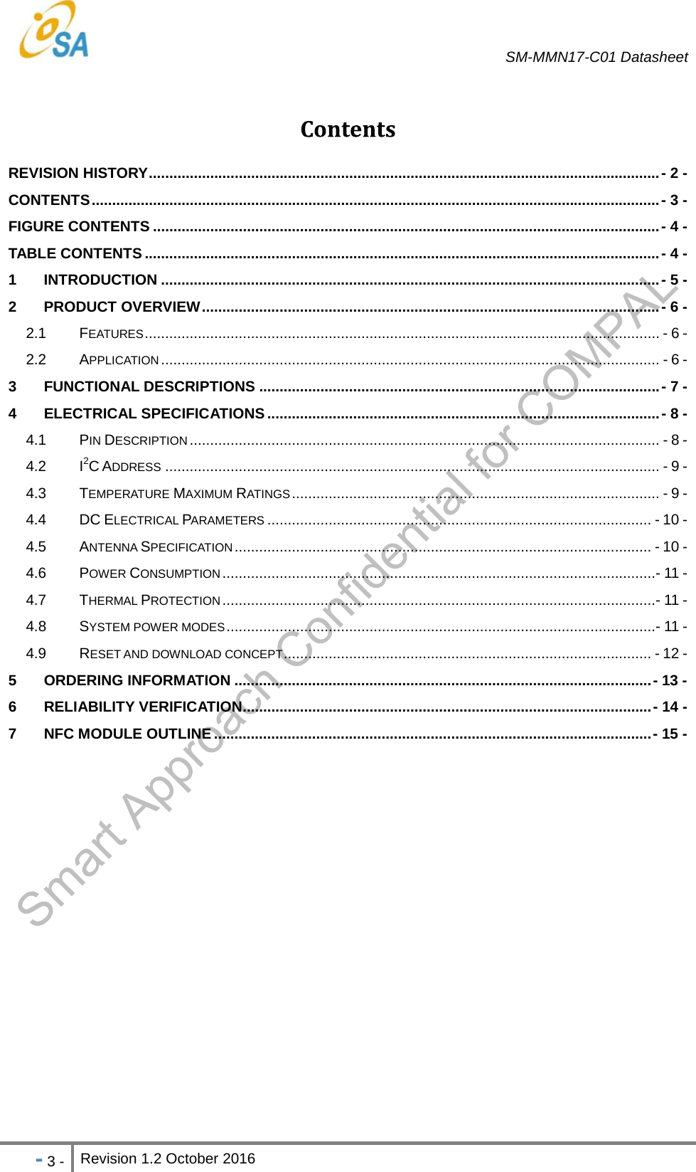   SM-MMN17-C01 Datasheet   - 3 - Revision 1.2 October 2016                            REVISION HISTORY ............................................................................................................................. -  2  -CONTENTS ........................................................................................................................................... -  3 -FIGURE CONTENTS ............................................................................................................................ -  4  -TABLE CONTENTS .............................................................................................................................. -  4  -1 INTRODUCTION .......................................................................................................................... - 5 -2 PRODUCT OVERVIEW ................................................................................................................ - 6  -2.1 FEATURES .............................................................................................................................. - 6 -2.2 APPLICATION .......................................................................................................................... - 6 -3 FUNCTIONAL DESCRIPTIONS .................................................................................................. - 7 -4 ELECTRICAL SPECIFICATIONS ................................................................................................ - 8 -4.1 PIN DESCRIPTION ................................................................................................................... - 8 -4.2 I2C ADDRESS ......................................................................................................................... - 9 -4.3 TEMPERATURE MAXIMUM RATINGS ..........................................................................................  - 9 -4.4 DC ELECTRICAL PARAMETERS .............................................................................................. - 10 -4.5 ANTENNA SPECIFICATION ...................................................................................................... - 10 -4.6 POWER CONSUMPTION .......................................................................................................... - 11 -4.7 THERMAL PROTECTION .......................................................................................................... - 11 -4.8 SYSTEM POWER MODES ......................................................................................................... - 11 -4.9 RESET AND DOWNLOAD CONCEPT ..........................................................................................  - 12 -5 ORDERING INFORMATION ...................................................................................................... - 13 -6 RELIABILITY VERIFICATION .................................................................................................... -  14  -7 NFC MODULE OUTLINE ........................................................................................................... - 15  - 