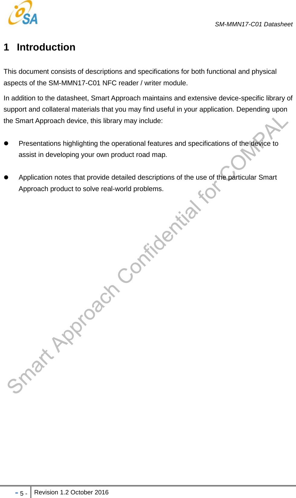   SM-MMN17-C01 Datasheet   - 5 - Revision 1.2 October 2016                            1 Introduction This document consists of descriptions and specifications for both functional and physical aspects of the SM-MMN17-C01 NFC reader / writer module. In addition to the datasheet, Smart Approach maintains and extensive device-specific library of support and collateral materials that you may find useful in your application. Depending upon the Smart Approach device, this library may include:   Presentations highlighting the operational features and specifications of the device to assist in developing your own product road map.   Application notes that provide detailed descriptions of the use of the particular Smart Approach product to solve real-world problems.   