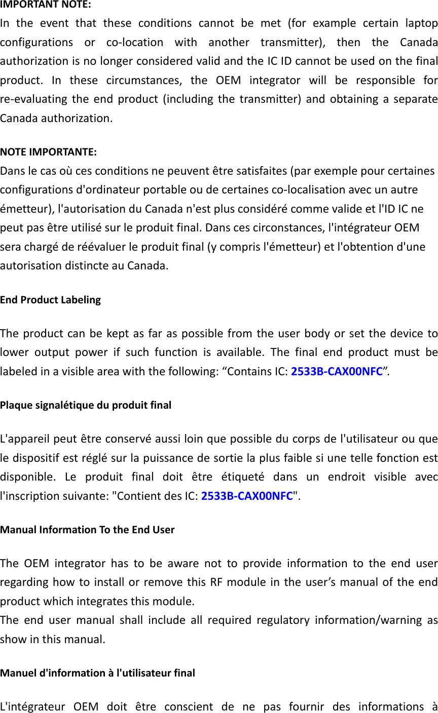 IMPORTANT NOTE: In  the  event  that  these  conditions  cannot  be  met  (for  example  certain  laptop configurations  or  co-location  with  another  transmitter),  then  the  Canada authorization is no longer considered valid and the IC ID cannot be used on the final product.  In  these  circumstances,  the  OEM  integrator  will  be  responsible  for re-evaluating  the  end  product  (including  the  transmitter)  and  obtaining  a  separate Canada authorization. NOTE IMPORTANTE: Dans le cas où ces conditions ne peuvent être satisfaites (par exemple pour certaines configurations d&apos;ordinateur portable ou de certaines co-localisation avec un autre émetteur), l&apos;autorisation du Canada n&apos;est plus considéré comme valide et l&apos;ID IC ne peut pas être utilisé sur le produit final. Dans ces circonstances, l&apos;intégrateur OEM sera chargé de réévaluer le produit final (y compris l&apos;émetteur) et l&apos;obtention d&apos;une autorisation distincte au Canada. End Product Labeling   The product can be kept as  far as possible from the user body or set the device to lower  output  power  if  such  function  is  available.  The  final  end  product  must  be labeled in a visible area with the following: “Contains IC: 2533B-CAX00NFC”.   Plaque signalétique du produit final L&apos;appareil peut être conservé aussi loin que possible du corps de l&apos;utilisateur ou que le dispositif est réglé sur la puissance de sortie la plus faible si une telle fonction est disponible.  Le  produit  final  doit  être  étiqueté  dans  un  endroit  visible  avec l&apos;inscription suivante: &quot;Contient des IC: 2533B-CAX00NFC&quot;. Manual Information To the End User The  OEM  integrator  has  to  be  aware  not  to  provide  information  to  the  end  user regarding how to install or remove this RF module in the user’s manual of the end product which integrates this module. The  end  user  manual  shall  include  all  required  regulatory  information/warning  as show in this manual. Manuel d&apos;information à l&apos;utilisateur final L&apos;intégrateur  OEM  doit  être  conscient  de  ne  pas  fournir  des  informations  à 