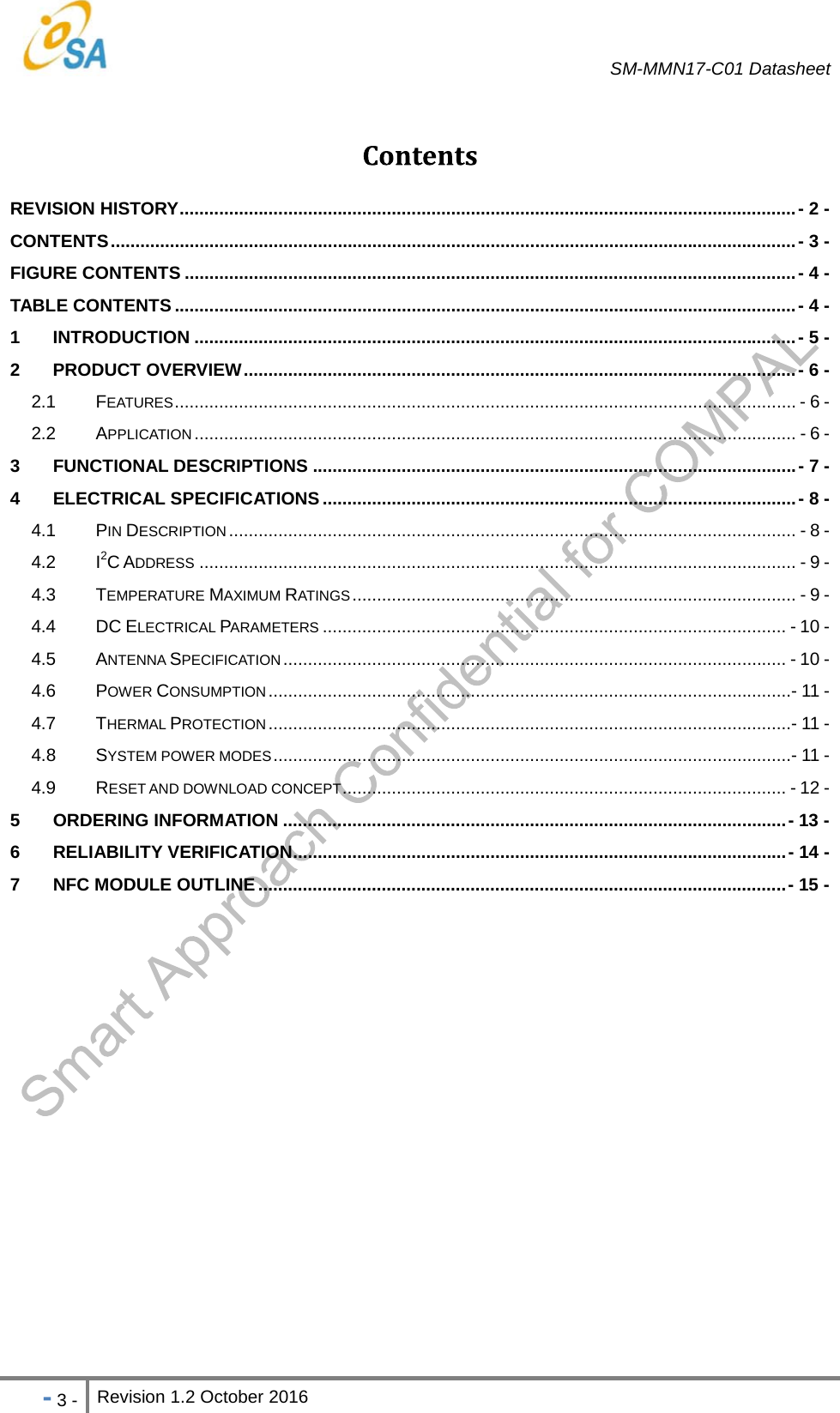   SM-MMN17-C01 Datasheet   - 3 - Revision 1.2 October 2016                            REVISION HISTORY ............................................................................................................................. -  2  -CONTENTS ........................................................................................................................................... -  3 -FIGURE CONTENTS ............................................................................................................................ -  4  -TABLE CONTENTS .............................................................................................................................. - 4 -1 INTRODUCTION .......................................................................................................................... - 5 -2 PRODUCT OVERVIEW ................................................................................................................ - 6  -2.1 FEATURES .............................................................................................................................. - 6 -2.2 APPLICATION .......................................................................................................................... - 6 -3 FUNCTIONAL DESCRIPTIONS .................................................................................................. - 7 -4 ELECTRICAL SPECIFICATIONS ................................................................................................ - 8 -4.1 PIN DESCRIPTION ................................................................................................................... - 8 -4.2 I2C ADDRESS ......................................................................................................................... - 9 -4.3 TEMPERATURE MAXIMUM RATINGS ..........................................................................................  - 9 -4.4 DC ELECTRICAL PARAMETERS .............................................................................................. - 10 -4.5 ANTENNA SPECIFICATION ...................................................................................................... - 10 -4.6 POWER CONSUMPTION .......................................................................................................... - 11 -4.7 THERMAL PROTECTION .......................................................................................................... - 11 -4.8 SYSTEM POWER MODES ......................................................................................................... - 11 -4.9 RESET AND DOWNLOAD CONCEPT ..........................................................................................  - 12 -5 ORDERING INFORMATION ...................................................................................................... - 13 -6 RELIABILITY VERIFICATION .................................................................................................... -  14  -7 NFC MODULE OUTLINE ........................................................................................................... - 15  - 