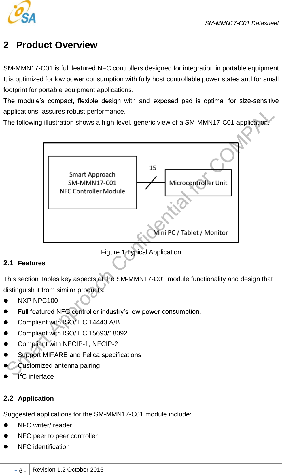   SM-MMN17-C01 Datasheet   - 6 - Revision 1.2 October 2016                            2 Product Overview SM-MMN17-C01 is full featured NFC controllers designed for integration in portable equipment. It is optimized for low power consumption with fully host controllable power states and for small footprint for portable equipment applications.  size-sensitive applications, assures robust performance. The following illustration shows a high-level, generic view of a SM-MMN17-C01 application.   Figure 1 Typical Application 2.1  Features This section Tables key aspects of the SM-MMN17-C01 module functionality and design that distinguish it from similar products:  NXP NPC100   consumption.   Compliant with ISO/IEC 14443 A/B  Compliant with ISO/IEC 15693/18092   Compliant with NFCIP-1, NFCIP-2   Support MIFARE and Felica specifications  Customized antenna pairing  I2C interface  2.2  Application Suggested applications for the SM-MMN17-C01 module include:  NFC writer/ reader   NFC peer to peer controller    NFC identification  