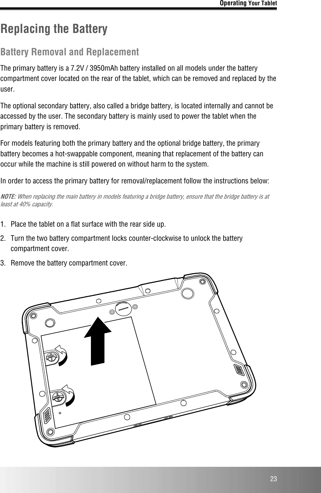 Operating Your Tablet  23 Replacing the Battery Battery Removal and Replacement The primary battery is a 7.2V / 3950mAh battery installed on all models under the battery compartment cover located on the rear of the tablet, which can be removed and replaced by the user.  The optional secondary battery, also called a bridge battery, is located internally and cannot be accessed by the user. The secondary battery is mainly used to power the tablet when the primary battery is removed. For models featuring both the primary battery and the optional bridge battery, the primary battery becomes a hot-swappable component, meaning that replacement of the battery can occur while the machine is still powered on without harm to the system. In order to access the primary battery for removal/replacement follow the instructions below: NOTE: When replacing the main battery in models featuring a bridge battery, ensure that the bridge battery is at least at 40% capacity.  1.  Place the tablet on a flat surface with the rear side up.  2.  Turn the two battery compartment locks counter-clockwise to unlock the battery compartment cover.  3.  Remove the battery compartment cover.  