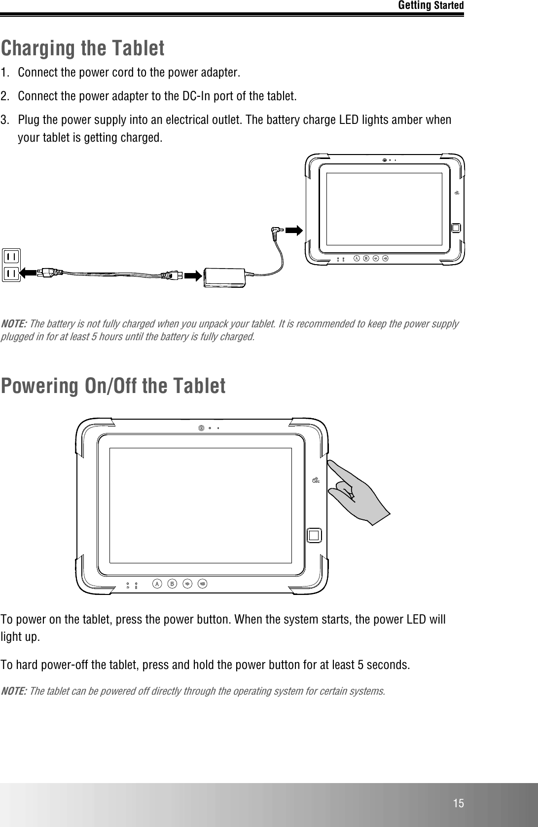 Getting Started  15 Charging the Tablet 1.  Connect the power cord to the power adapter. 2.  Connect the power adapter to the DC-In port of the tablet. 3.  Plug the power supply into an electrical outlet. The battery charge LED lights amber when your tablet is getting charged.   NOTE: The battery is not fully charged when you unpack your tablet. It is recommended to keep the power supply plugged in for at least 5 hours until the battery is fully charged.  Powering On/Off the Tablet    To power on the tablet, press the power button. When the system starts, the power LED will light up. To hard power-off the tablet, press and hold the power button for at least 5 seconds.  NOTE: The tablet can be powered off directly through the operating system for certain systems. 