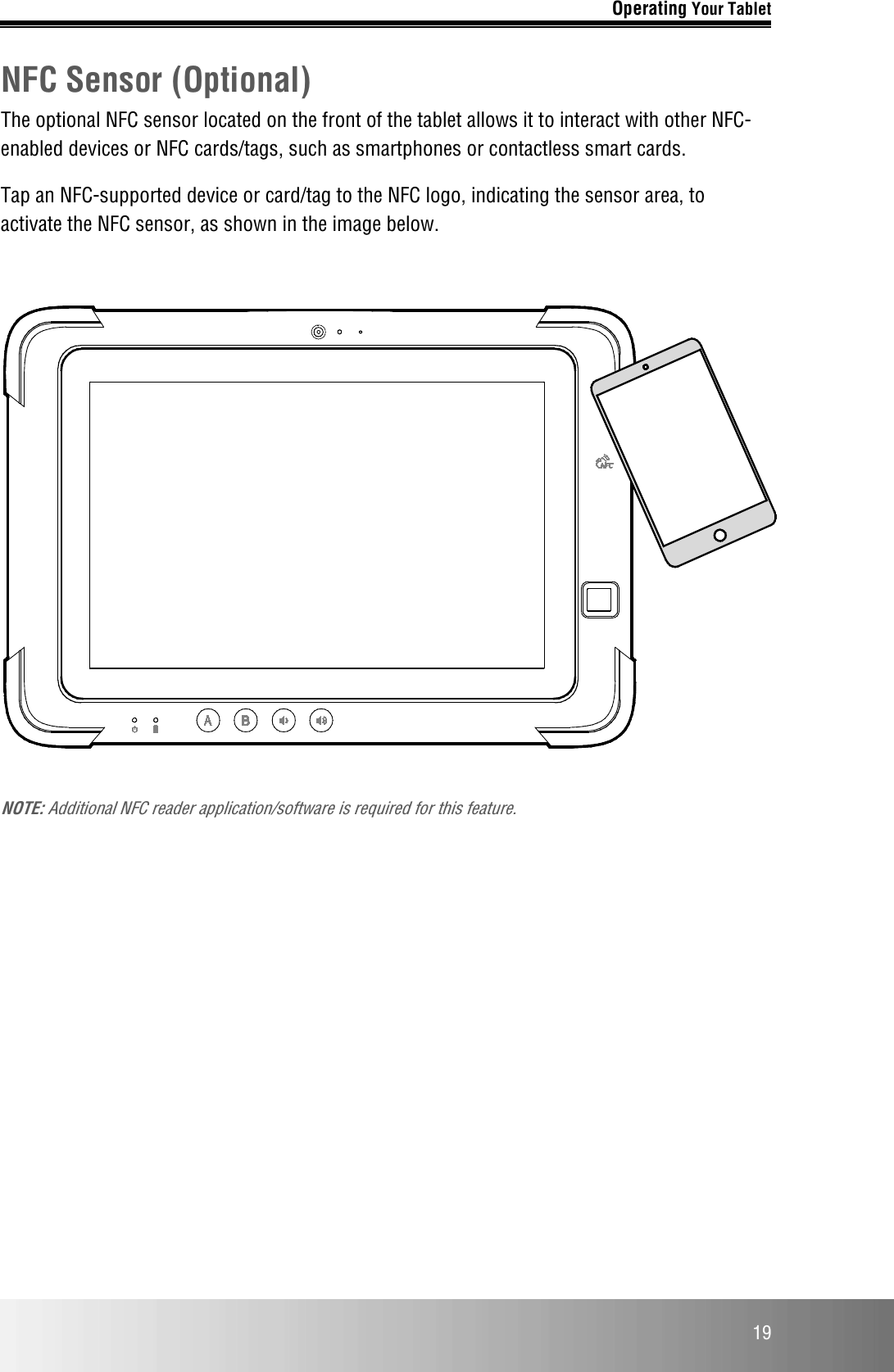 Operating Your Tablet  19 NFC Sensor (Optional) The optional NFC sensor located on the front of the tablet allows it to interact with other NFC-enabled devices or NFC cards/tags, such as smartphones or contactless smart cards.  Tap an NFC-supported device or card/tag to the NFC logo, indicating the sensor area, to activate the NFC sensor, as shown in the image below.    NOTE: Additional NFC reader application/software is required for this feature.     