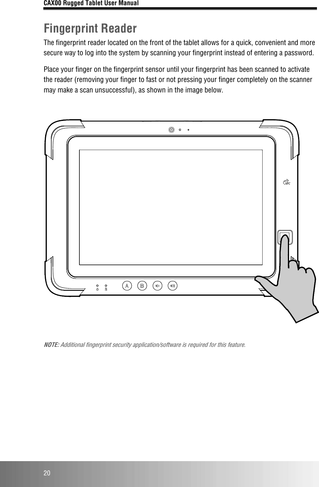 CAX00 Rugged Tablet User Manual  20 Fingerprint Reader The fingerprint reader located on the front of the tablet allows for a quick, convenient and more secure way to log into the system by scanning your fingerprint instead of entering a password.  Place your finger on the fingerprint sensor until your fingerprint has been scanned to activate the reader (removing your finger to fast or not pressing your finger completely on the scanner may make a scan unsuccessful), as shown in the image below.    NOTE: Additional fingerprint security application/software is required for this feature.    