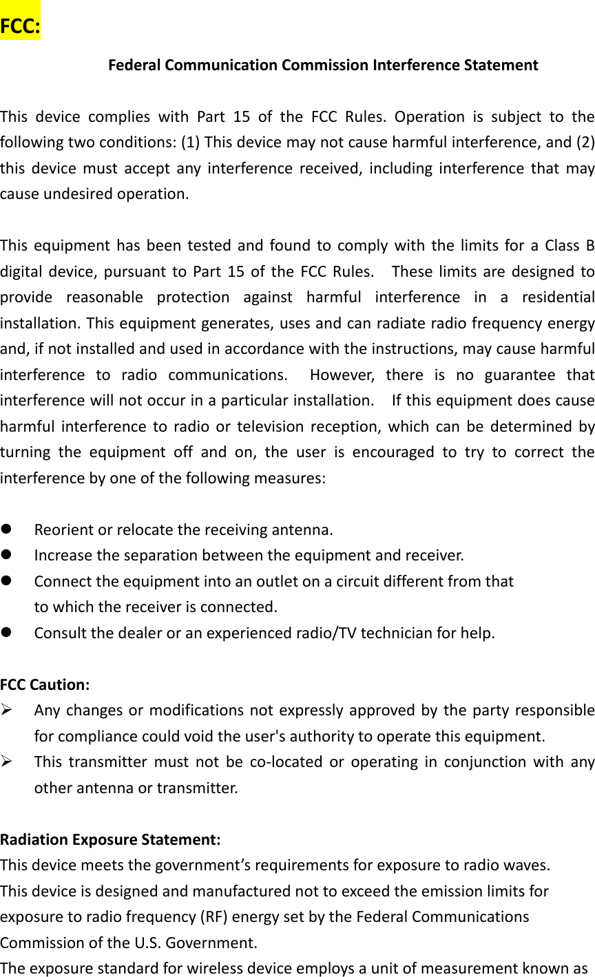 FCC: Federal Communication Commission Interference Statement  This  device  complies  with  Part  15  of  the  FCC  Rules.  Operation  is  subject  to  the following two conditions: (1) This device may not cause harmful interference, and (2) this  device  must accept  any  interference  received,  including  interference  that may cause undesired operation.  This equipment  has been tested and  found to comply with the limits for a Class  B digital device, pursuant to Part 15  of  the  FCC Rules.    These limits are designed to provide  reasonable  protection  against  harmful  interference  in  a  residential installation. This equipment generates, uses and can radiate radio frequency energy and, if not installed and used in accordance with the instructions, may cause harmful interference  to  radio  communications.    However,  there  is  no  guarantee  that interference will not occur in a particular installation.    If this equipment does cause harmful  interference to radio or  television  reception, which  can  be  determined  by turning  the  equipment  off  and  on,  the  user  is  encouraged  to  try  to  correct  the interference by one of the following measures:   Reorient or relocate the receiving antenna.  Increase the separation between the equipment and receiver.  Connect the equipment into an outlet on a circuit different from that to which the receiver is connected.  Consult the dealer or an experienced radio/TV technician for help.  FCC Caution:  Any changes or modifications not expressly approved by the party responsible for compliance could void the user&apos;s authority to operate this equipment.  This  transmitter  must  not  be  co-located  or  operating  in  conjunction  with  any other antenna or transmitter.  Radiation Exposure Statement: This device meets the government’s requirements for exposure to radio waves. This device is designed and manufactured not to exceed the emission limits for exposure to radio frequency (RF) energy set by the Federal Communications Commission of the U.S. Government. The exposure standard for wireless device employs a unit of measurement known as 