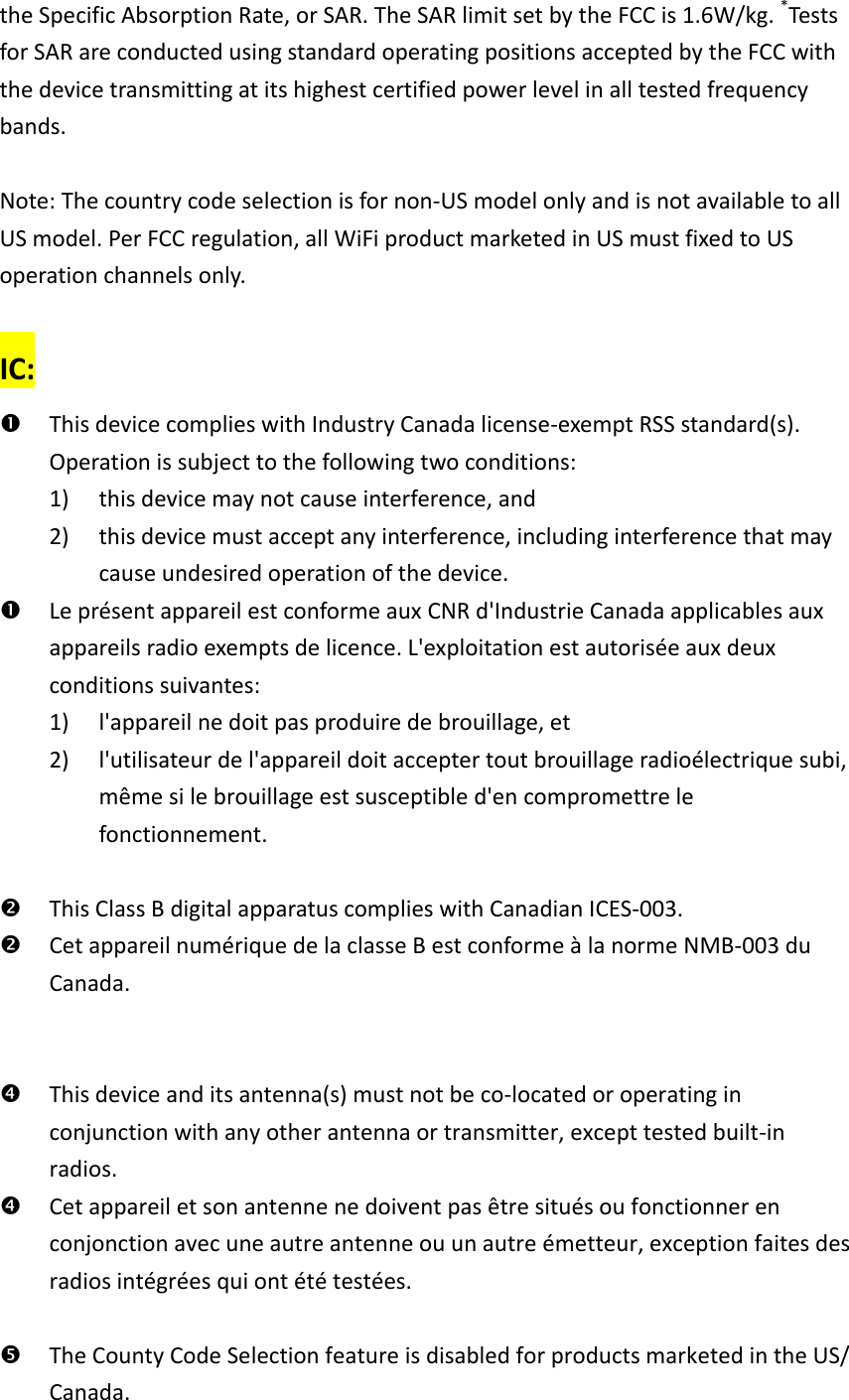 the Specific Absorption Rate, or SAR. The SAR limit set by the FCC is 1.6W/kg. *Tests for SAR are conducted using standard operating positions accepted by the FCC with the device transmitting at its highest certified power level in all tested frequency bands.  Note: The country code selection is for non-US model only and is not available to all US model. Per FCC regulation, all WiFi product marketed in US must fixed to US operation channels only.  IC:  This device complies with Industry Canada license-exempt RSS standard(s). Operation is subject to the following two conditions:   1) this device may not cause interference, and   2) this device must accept any interference, including interference that may cause undesired operation of the device.  Le présent appareil est conforme aux CNR d&apos;Industrie Canada applicables aux appareils radio exempts de licence. L&apos;exploitation est autorisée aux deux conditions suivantes:   1) l&apos;appareil ne doit pas produire de brouillage, et   2) l&apos;utilisateur de l&apos;appareil doit accepter tout brouillage radioélectrique subi, même si le brouillage est susceptible d&apos;en compromettre le fonctionnement.   This Class B digital apparatus complies with Canadian ICES-003.  Cet appareil numérique de la classe B est conforme à la norme NMB-003 du Canada.    This device and its antenna(s) must not be co-located or operating in conjunction with any other antenna or transmitter, except tested built-in radios.    Cet appareil et son antenne ne doivent pas être situés ou fonctionner en conjonction avec une autre antenne ou un autre émetteur, exception faites des radios intégrées qui ont été testées.     The County Code Selection feature is disabled for products marketed in the US/ Canada. 