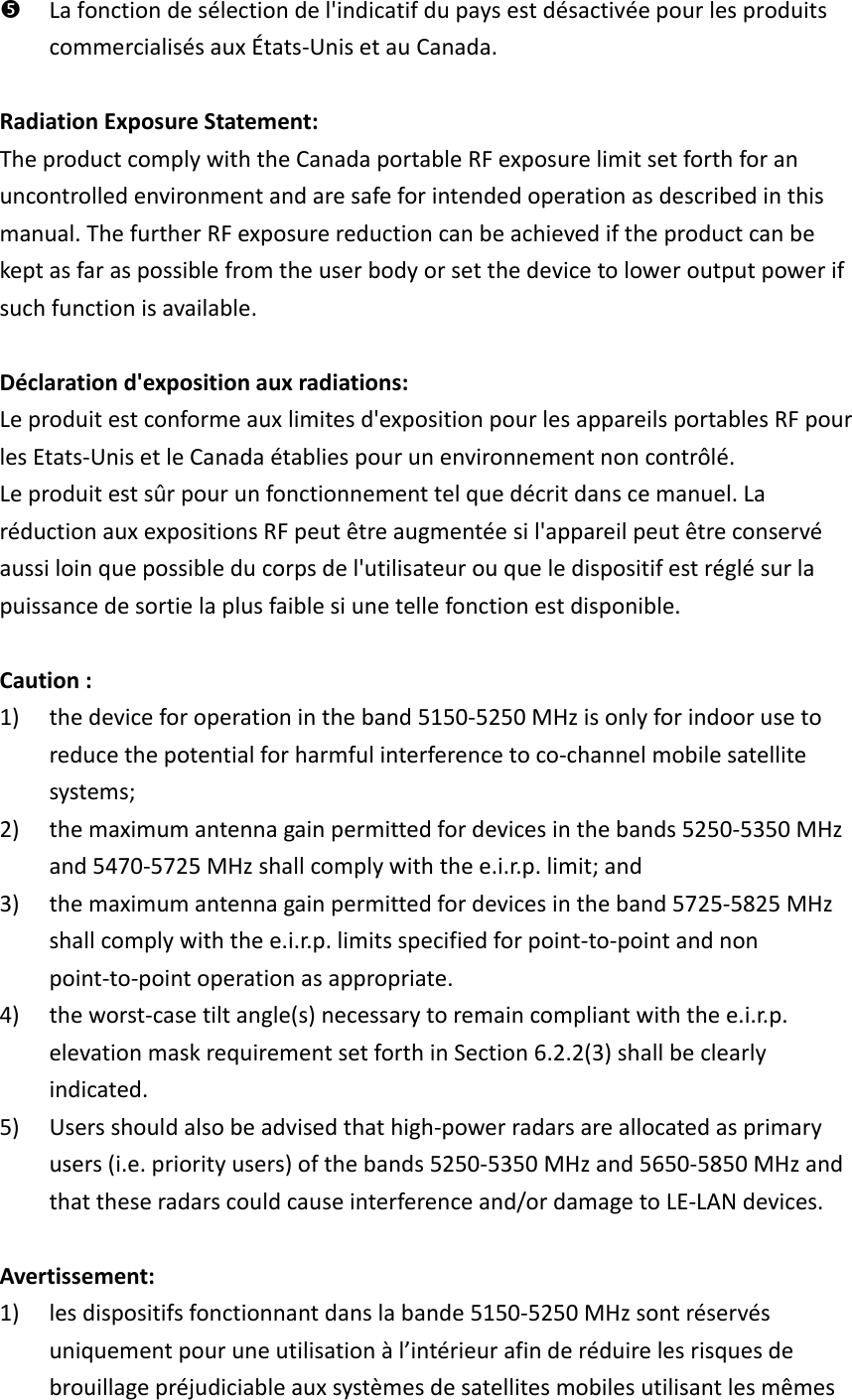  La fonction de sélection de l&apos;indicatif du pays est désactivée pour les produits commercialisés aux États-Unis et au Canada.  Radiation Exposure Statement: The product comply with the Canada portable RF exposure limit set forth for an uncontrolled environment and are safe for intended operation as described in this manual. The further RF exposure reduction can be achieved if the product can be kept as far as possible from the user body or set the device to lower output power if such function is available.  Déclaration d&apos;exposition aux radiations: Le produit est conforme aux limites d&apos;exposition pour les appareils portables RF pour les Etats-Unis et le Canada établies pour un environnement non contrôlé. Le produit est sûr pour un fonctionnement tel que décrit dans ce manuel. La réduction aux expositions RF peut être augmentée si l&apos;appareil peut être conservé aussi loin que possible du corps de l&apos;utilisateur ou que le dispositif est réglé sur la puissance de sortie la plus faible si une telle fonction est disponible.  Caution : 1) the device for operation in the band 5150-5250 MHz is only for indoor use to reduce the potential for harmful interference to co-channel mobile satellite systems; 2) the maximum antenna gain permitted for devices in the bands 5250-5350 MHz and 5470-5725 MHz shall comply with the e.i.r.p. limit; and 3) the maximum antenna gain permitted for devices in the band 5725-5825 MHz shall comply with the e.i.r.p. limits specified for point-to-point and non point-to-point operation as appropriate. 4) the worst-case tilt angle(s) necessary to remain compliant with the e.i.r.p. elevation mask requirement set forth in Section 6.2.2(3) shall be clearly indicated. 5) Users should also be advised that high-power radars are allocated as primary users (i.e. priority users) of the bands 5250-5350 MHz and 5650-5850 MHz and that these radars could cause interference and/or damage to LE-LAN devices.  Avertissement: 1) les dispositifs fonctionnant dans la bande 5150-5250 MHz sont réservés uniquement pour une utilisation à l’intérieur afin de réduire les risques de brouillage préjudiciable aux systèmes de satellites mobiles utilisant les mêmes 