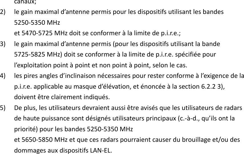 canaux; 2) le gain maximal d’antenne permis pour les dispositifs utilisant les bandes 5250-5350 MHz et 5470-5725 MHz doit se conformer à la limite de p.i.r.e.; 3) le gain maximal d’antenne permis (pour les dispositifs utilisant la bande 5725-5825 MHz) doit se conformer à la limite de p.i.r.e. spécifiée pour l’exploitation point à point et non point à point, selon le cas. 4) les pires angles d’inclinaison nécessaires pour rester conforme à l’exigence de la p.i.r.e. applicable au masque d’élévation, et énoncée à la section 6.2.2 3), doivent être clairement indiqués. 5) De plus, les utilisateurs devraient aussi être avisés que les utilisateurs de radars de haute puissance sont désignés utilisateurs principaux (c.-à-d., qu’ils ont la priorité) pour les bandes 5250-5350 MHz et 5650-5850 MHz et que ces radars pourraient causer du brouillage et/ou des dommages aux dispositifs LAN-EL.    