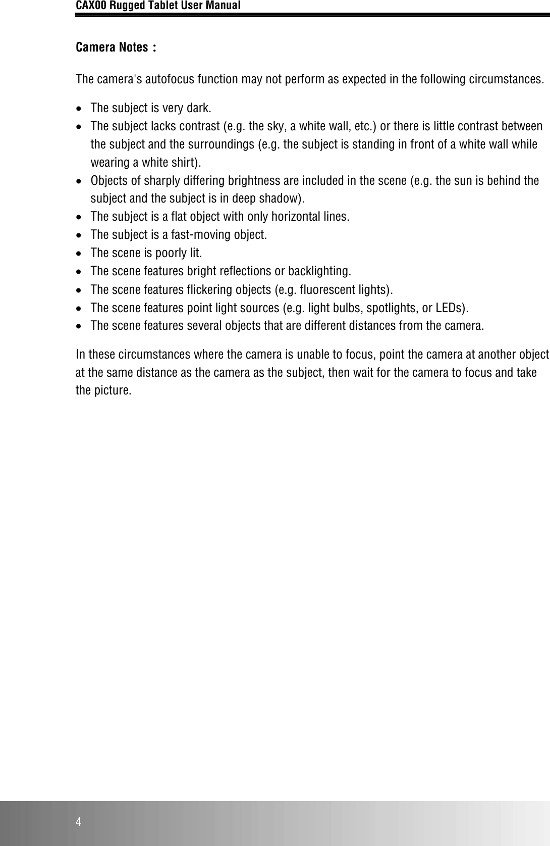 CAX00 Rugged Tablet User Manual  4 Camera Notes： The camera&apos;s autofocus function may not perform as expected in the following circumstances. • The subject is very dark. • The subject lacks contrast (e.g. the sky, a white wall, etc.) or there is little contrast between the subject and the surroundings (e.g. the subject is standing in front of a white wall while wearing a white shirt). • Objects of sharply differing brightness are included in the scene (e.g. the sun is behind the subject and the subject is in deep shadow). • The subject is a flat object with only horizontal lines. • The subject is a fast-moving object. • The scene is poorly lit. • The scene features bright reflections or backlighting. • The scene features flickering objects (e.g. fluorescent lights). • The scene features point light sources (e.g. light bulbs, spotlights, or LEDs). • The scene features several objects that are different distances from the camera. In these circumstances where the camera is unable to focus, point the camera at another object at the same distance as the camera as the subject, then wait for the camera to focus and take the picture.    