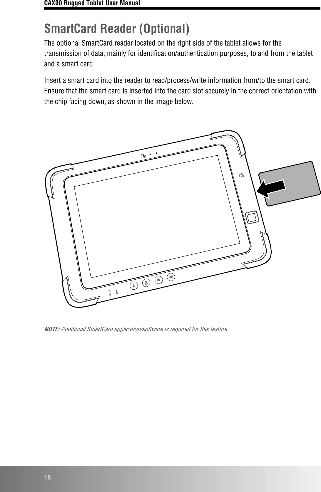 CAX00 Rugged Tablet User Manual  18 SmartCard Reader (Optional) The optional SmartCard reader located on the right side of the tablet allows for the transmission of data, mainly for identification/authentication purposes, to and from the tablet and a smart card Insert a smart card into the reader to read/process/write information from/to the smart card. Ensure that the smart card is inserted into the card slot securely in the correct orientation with the chip facing down, as shown in the image below.    NOTE: Additional SmartCard application/software is required for this feature.     