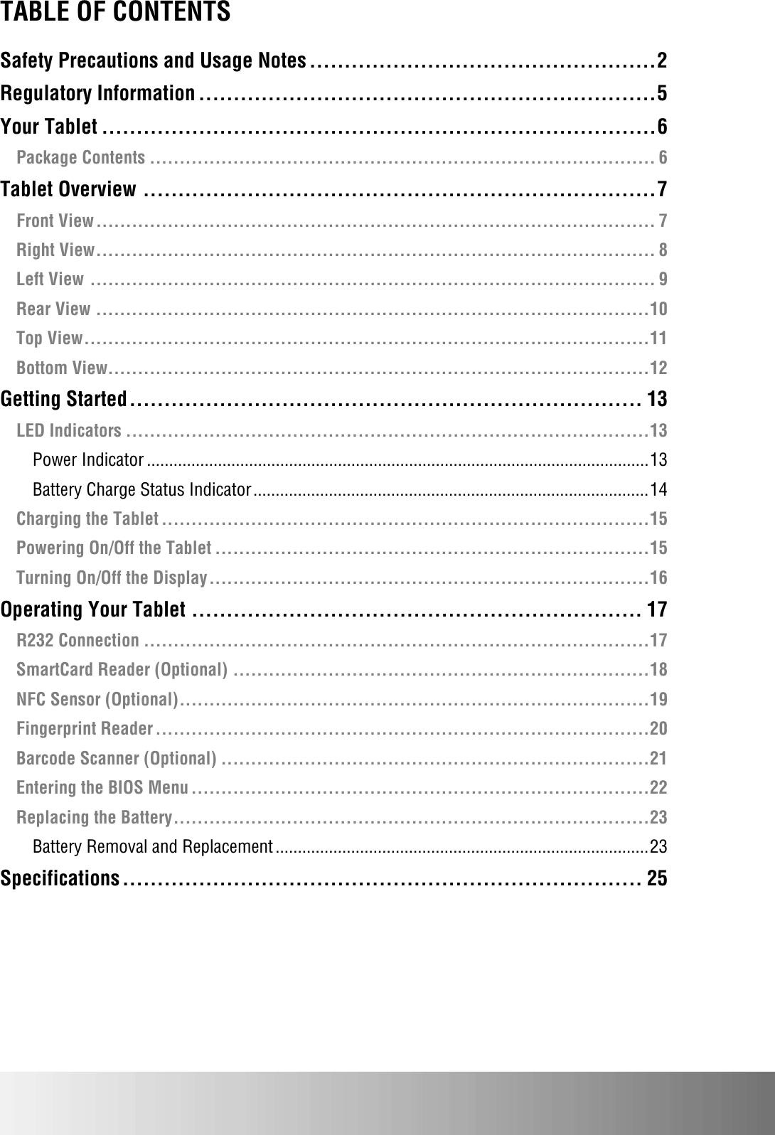   TABLE OF CONTENTS Safety Precautions and Usage Notes .................................................. 2 Regulatory Information .................................................................. 5 Your Tablet ................................................................................ 6 Package Contents ..................................................................................... 6 Tablet Overview .......................................................................... 7 Front View .............................................................................................. 7 Right View .............................................................................................. 8 Left View ............................................................................................... 9 Rear View ............................................................................................. 10 Top View ............................................................................................... 11 Bottom View........................................................................................... 12 Getting Started .......................................................................... 13 LED Indicators ........................................................................................ 13 Power Indicator ................................................................................................................. 13 Battery Charge Status Indicator ......................................................................................... 14 Charging the Tablet .................................................................................. 15 Powering On/Off the Tablet ......................................................................... 15 Turning On/Off the Display .......................................................................... 16 Operating Your Tablet ................................................................. 17 R232 Connection ..................................................................................... 17 SmartCard Reader (Optional) ...................................................................... 18 NFC Sensor (Optional) ............................................................................... 19 Fingerprint Reader ................................................................................... 20 Barcode Scanner (Optional) ........................................................................ 21 Entering the BIOS Menu ............................................................................. 22 Replacing the Battery ................................................................................ 23 Battery Removal and Replacement .................................................................................... 23 Specifications ........................................................................... 25 