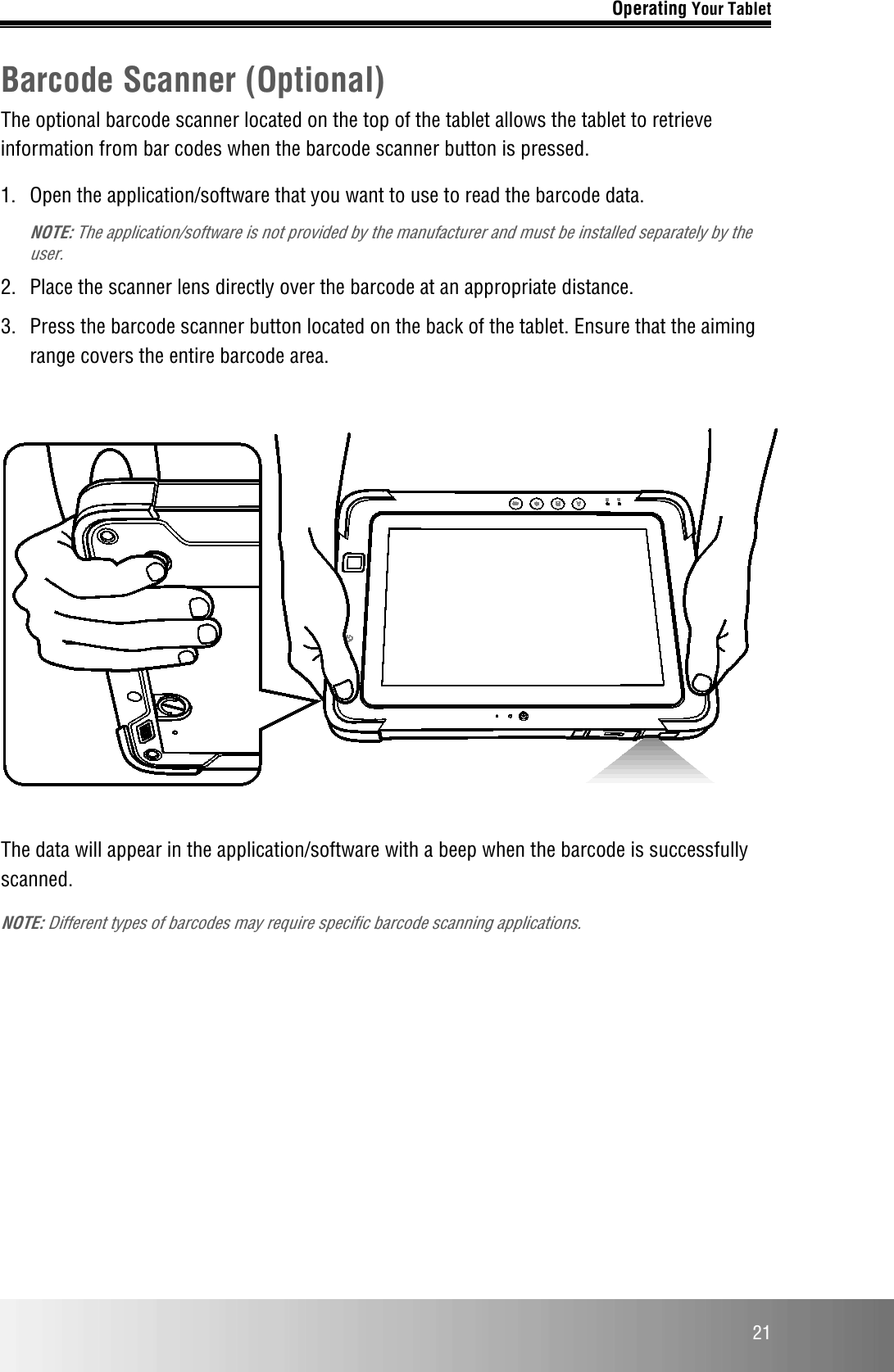 Operating Your Tablet  21 Barcode Scanner (Optional) The optional barcode scanner located on the top of the tablet allows the tablet to retrieve information from bar codes when the barcode scanner button is pressed. 1.  Open the application/software that you want to use to read the barcode data.  NOTE: The application/software is not provided by the manufacturer and must be installed separately by the user. 2.  Place the scanner lens directly over the barcode at an appropriate distance. 3.  Press the barcode scanner button located on the back of the tablet. Ensure that the aiming range covers the entire barcode area.    The data will appear in the application/software with a beep when the barcode is successfully scanned. NOTE: Different types of barcodes may require specific barcode scanning applications.    