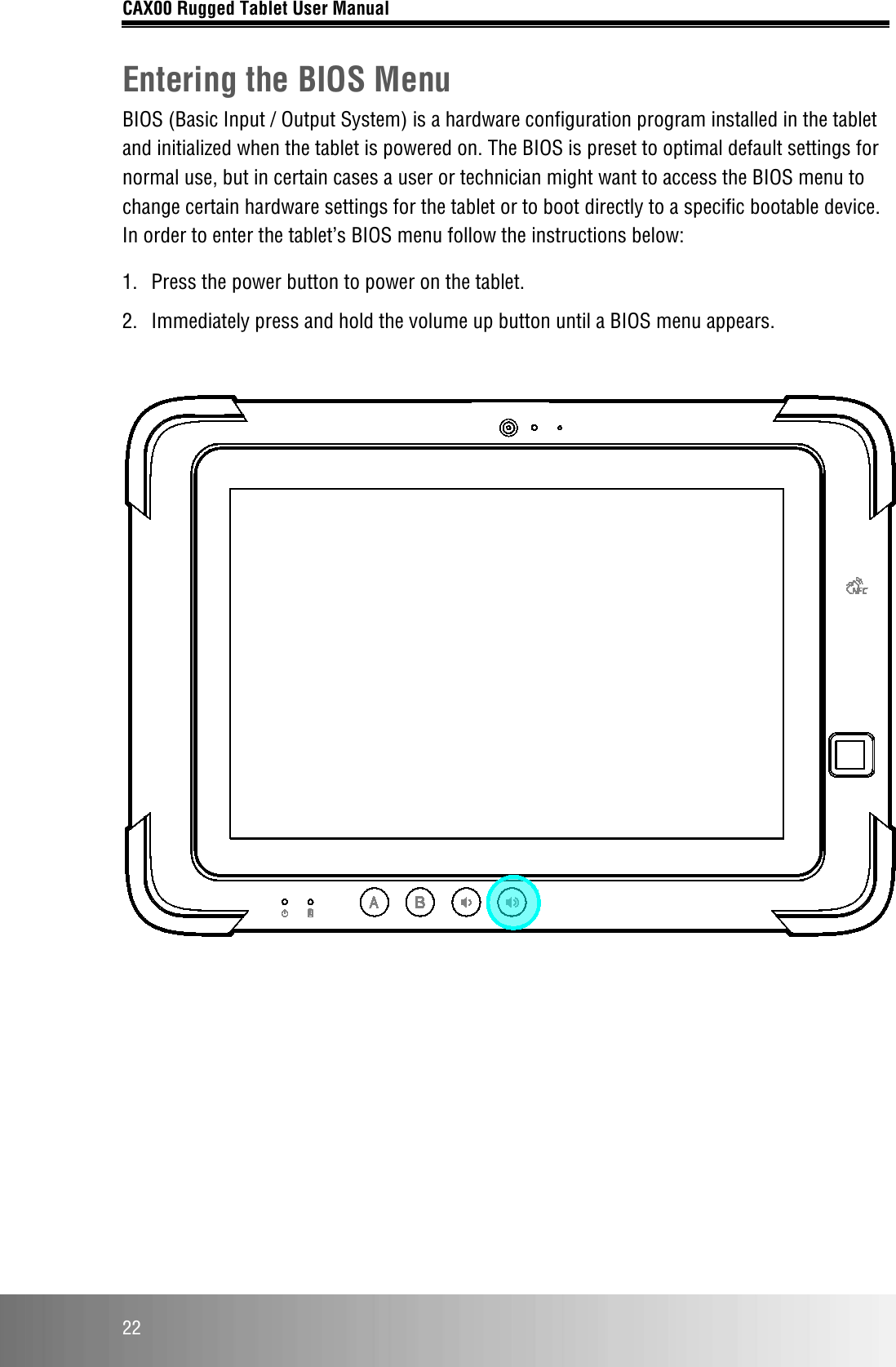 CAX00 Rugged Tablet User Manual  22 Entering the BIOS Menu BIOS (Basic Input / Output System) is a hardware configuration program installed in the tablet and initialized when the tablet is powered on. The BIOS is preset to optimal default settings for normal use, but in certain cases a user or technician might want to access the BIOS menu to change certain hardware settings for the tablet or to boot directly to a specific bootable device. In order to enter the tablet’s BIOS menu follow the instructions below: 1.  Press the power button to power on the tablet. 2.  Immediately press and hold the volume up button until a BIOS menu appears.       