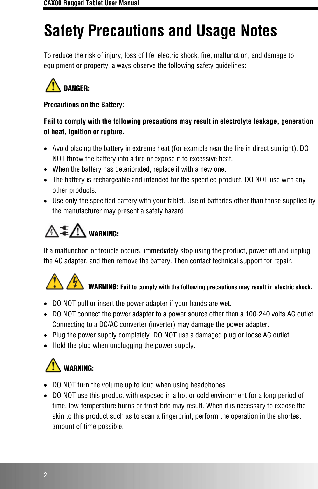 CAX00 Rugged Tablet User Manual  2 Safety Precautions and Usage Notes To reduce the risk of injury, loss of life, electric shock, fire, malfunction, and damage to equipment or property, always observe the following safety guidelines:  DANGER: Precautions on the Battery: Fail to comply with the following precautions may result in electrolyte leakage, generation of heat, ignition or rupture. • Avoid placing the battery in extreme heat (for example near the fire in direct sunlight). DO NOT throw the battery into a fire or expose it to excessive heat. • When the battery has deteriorated, replace it with a new one. • The battery is rechargeable and intended for the specified product. DO NOT use with any other products. • Use only the specified battery with your tablet. Use of batteries other than those supplied by the manufacturer may present a safety hazard.  WARNING: If a malfunction or trouble occurs, immediately stop using the product, power off and unplug the AC adapter, and then remove the battery. Then contact technical support for repair.  WARNING: Fail to comply with the following precautions may result in electric shock. • DO NOT pull or insert the power adapter if your hands are wet. • DO NOT connect the power adapter to a power source other than a 100-240 volts AC outlet. Connecting to a DC/AC converter (inverter) may damage the power adapter.  • Plug the power supply completely. DO NOT use a damaged plug or loose AC outlet. • Hold the plug when unplugging the power supply.  WARNING: • DO NOT turn the volume up to loud when using headphones. • DO NOT use this product with exposed in a hot or cold environment for a long period of time, low-temperature burns or frost-bite may result. When it is necessary to expose the skin to this product such as to scan a fingerprint, perform the operation in the shortest amount of time possible. 