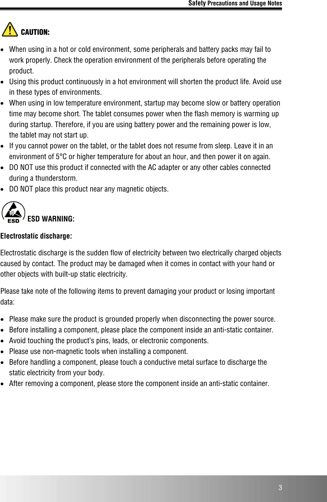 Safety Precautions and Usage Notes  3  CAUTION: • When using in a hot or cold environment, some peripherals and battery packs may fail to work properly. Check the operation environment of the peripherals before operating the product. • Using this product continuously in a hot environment will shorten the product life. Avoid use in these types of environments. • When using in low temperature environment, startup may become slow or battery operation time may become short. The tablet consumes power when the flash memory is warming up during startup. Therefore, if you are using battery power and the remaining power is low, the tablet may not start up. • If you cannot power on the tablet, or the tablet does not resume from sleep. Leave it in an environment of 5°C or higher temperature for about an hour, and then power it on again. • DO NOT use this product if connected with the AC adapter or any other cables connected during a thunderstorm. • DO NOT place this product near any magnetic objects.  ESD WARNING: Electrostatic discharge: Electrostatic discharge is the sudden flow of electricity between two electrically charged objects caused by contact. The product may be damaged when it comes in contact with your hand or other objects with built-up static electricity. Please take note of the following items to prevent damaging your product or losing important data: • Please make sure the product is grounded properly when disconnecting the power source. • Before installing a component, please place the component inside an anti-static container. • Avoid touching the product’s pins, leads, or electronic components. • Please use non-magnetic tools when installing a component. • Before handling a component, please touch a conductive metal surface to discharge the static electricity from your body. • After removing a component, please store the component inside an anti-static container.   