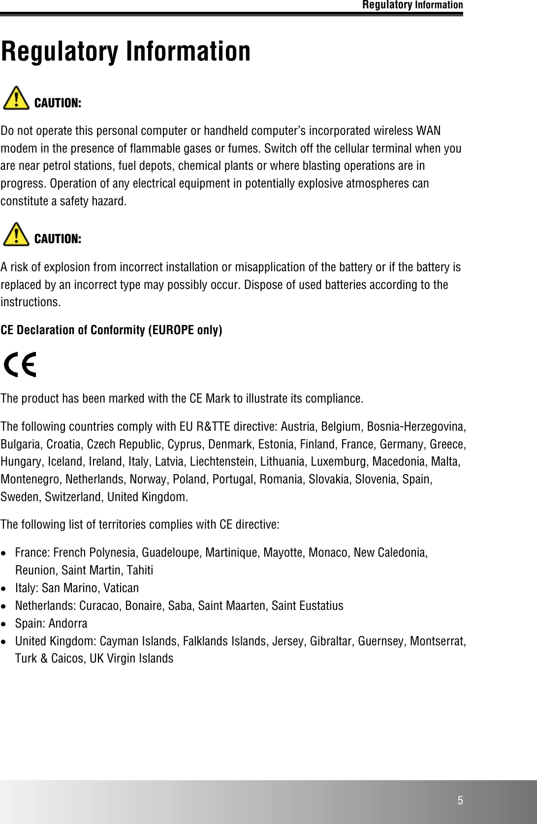 Regulatory Information  5 Regulatory Information  CAUTION: Do not operate this personal computer or handheld computer’s incorporated wireless WAN modem in the presence of flammable gases or fumes. Switch off the cellular terminal when you are near petrol stations, fuel depots, chemical plants or where blasting operations are in progress. Operation of any electrical equipment in potentially explosive atmospheres can constitute a safety hazard.   CAUTION: A risk of explosion from incorrect installation or misapplication of the battery or if the battery is replaced by an incorrect type may possibly occur. Dispose of used batteries according to the instructions. CE Declaration of Conformity (EUROPE only)  The product has been marked with the CE Mark to illustrate its compliance.  The following countries comply with EU R&amp;TTE directive: Austria, Belgium, Bosnia-Herzegovina, Bulgaria, Croatia, Czech Republic, Cyprus, Denmark, Estonia, Finland, France, Germany, Greece, Hungary, Iceland, Ireland, Italy, Latvia, Liechtenstein, Lithuania, Luxemburg, Macedonia, Malta, Montenegro, Netherlands, Norway, Poland, Portugal, Romania, Slovakia, Slovenia, Spain, Sweden, Switzerland, United Kingdom. The following list of territories complies with CE directive:  • France: French Polynesia, Guadeloupe, Martinique, Mayotte, Monaco, New Caledonia, Reunion, Saint Martin, Tahiti • Italy: San Marino, Vatican • Netherlands: Curacao, Bonaire, Saba, Saint Maarten, Saint Eustatius • Spain: Andorra • United Kingdom: Cayman Islands, Falklands Islands, Jersey, Gibraltar, Guernsey, Montserrat, Turk &amp; Caicos, UK Virgin Islands    