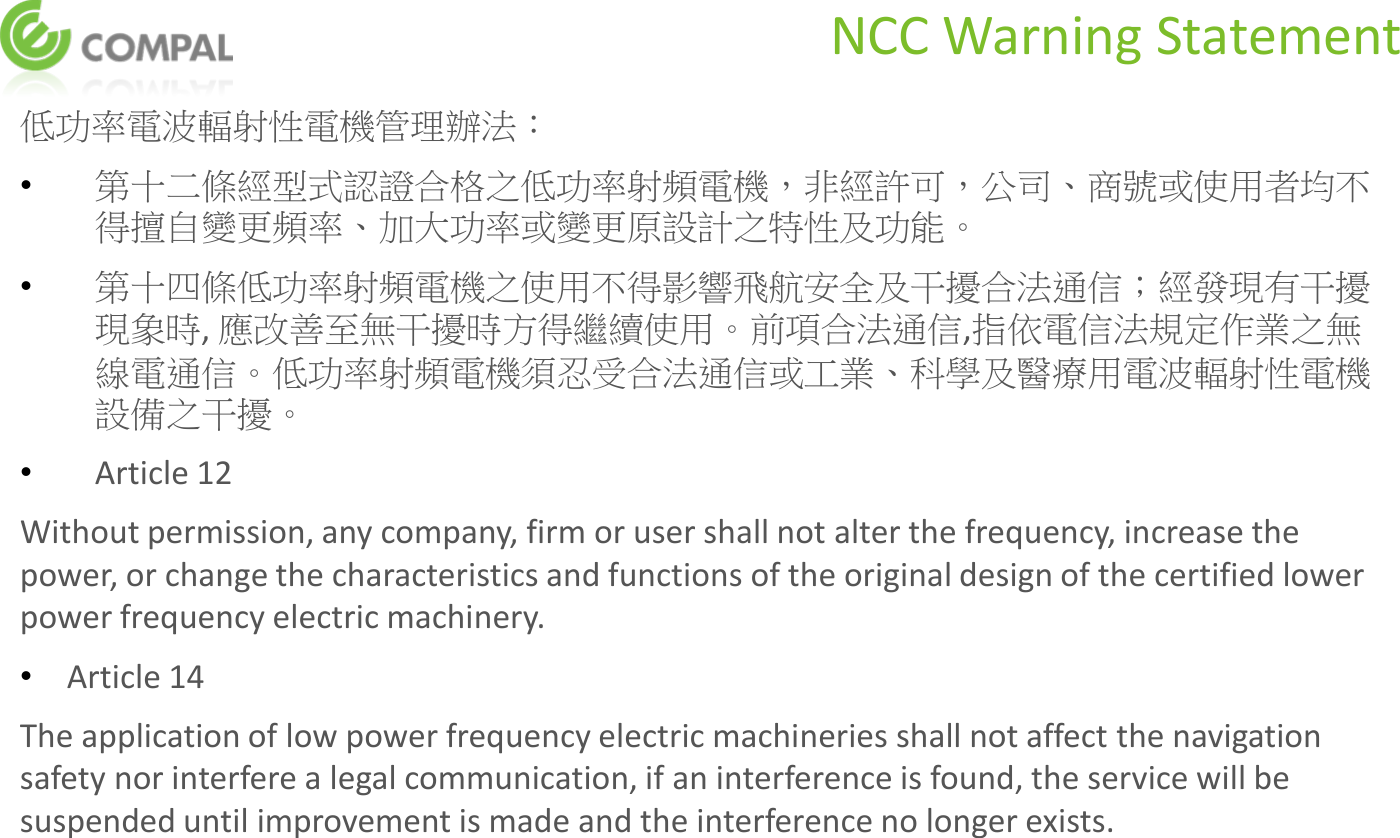 NCC Warning Statement 低功率電波輻射性電機管理辦法： •第十二條經型式認證合格之低功率射頻電機，非經許可，公司、商號或使用者均不得擅自變更頻率、加大功率或變更原設計之特性及功能。 •第十四條低功率射頻電機之使用不得影響飛航安全及干擾合法通信；經發現有干擾現象時, 應改善至無干擾時方得繼續使用。前項合法通信,指依電信法規定作業之無線電通信。低功率射頻電機須忍受合法通信或工業、科學及醫療用電波輻射性電機設備之干擾。 •Article 12 Without permission, any company, firm or user shall not alter the frequency, increase the power, or change the characteristics and functions of the original design of the certified lower power frequency electric machinery. •Article 14 The application of low power frequency electric machineries shall not affect the navigation safety nor interfere a legal communication, if an interference is found, the service will be suspended until improvement is made and the interference no longer exists.  