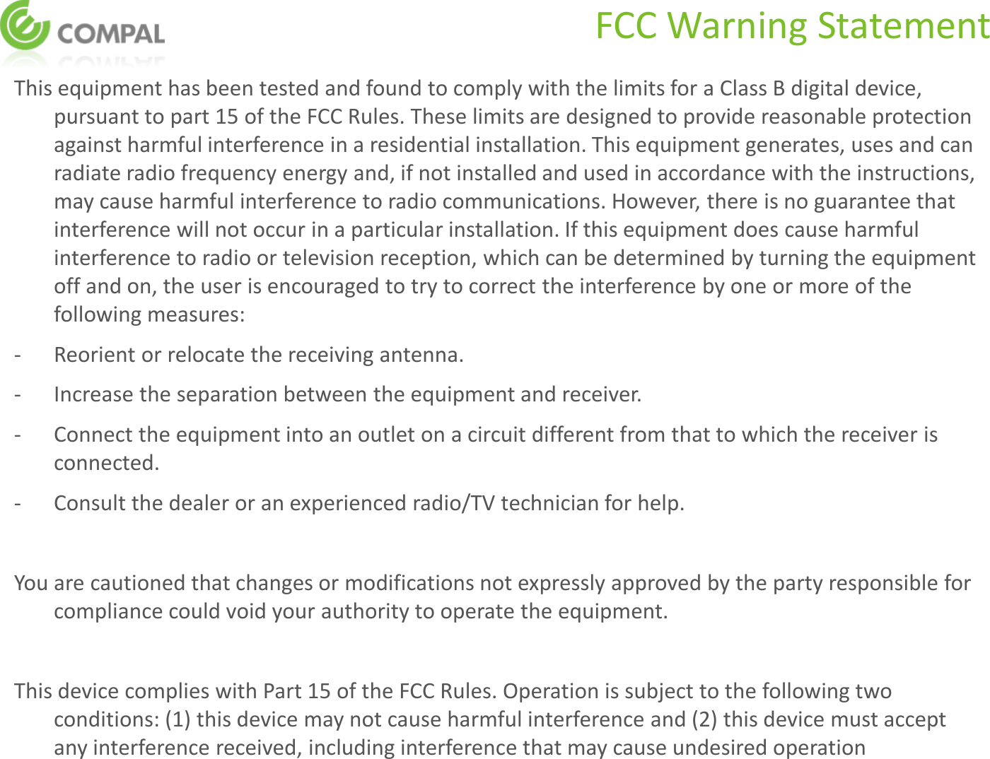 FCC Warning Statement This equipment has been tested and found to comply with the limits for a Class B digital device, pursuant to part 15 of the FCC Rules. These limits are designed to provide reasonable protection against harmful interference in a residential installation. This equipment generates, uses and can radiate radio frequency energy and, if not installed and used in accordance with the instructions, may cause harmful interference to radio communications. However, there is no guarantee that interference will not occur in a particular installation. If this equipment does cause harmful interference to radio or television reception, which can be determined by turning the equipment off and on, the user is encouraged to try to correct the interference by one or more of the following measures: -  Reorient or relocate the receiving antenna. -  Increase the separation between the equipment and receiver. -  Connect the equipment into an outlet on a circuit different from that to which the receiver is connected. -  Consult the dealer or an experienced radio/TV technician for help.  You are cautioned that changes or modifications not expressly approved by the party responsible for compliance could void your authority to operate the equipment.   This device complies with Part 15 of the FCC Rules. Operation is subject to the following two conditions: (1) this device may not cause harmful interference and (2) this device must accept any interference received, including interference that may cause undesired operation    