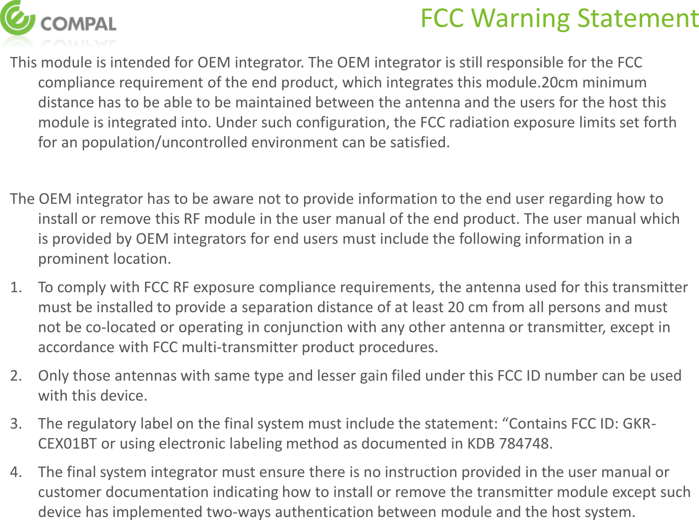 FCC Warning Statement This module is intended for OEM integrator. The OEM integrator is still responsible for the FCC compliance requirement of the end product, which integrates this module.20cm minimum distance has to be able to be maintained between the antenna and the users for the host this module is integrated into. Under such configuration, the FCC radiation exposure limits set forth for an population/uncontrolled environment can be satisfied.   The OEM integrator has to be aware not to provide information to the end user regarding how to install or remove this RF module in the user manual of the end product. The user manual which is provided by OEM integrators for end users must include the following information in a prominent location.   1.  To comply with FCC RF exposure compliance requirements, the antenna used for this transmitter must be installed to provide a separation distance of at least 20 cm from all persons and must not be co-located or operating in conjunction with any other antenna or transmitter, except in accordance with FCC multi‐transmitter product procedures.  2.  Only those antennas with same type and lesser gain filed under this FCC ID number can be used with this device.  3. The regulatory label on the final system must include the statement: “Contains FCC ID: GKR-CEX01BT or using electronic labeling method as documented in KDB 784748. 4.  The final system integrator must ensure there is no instruction provided in the user manual or customer documentation indicating how to install or remove the transmitter module except such device has implemented two‐ways authentication between module and the host system.  