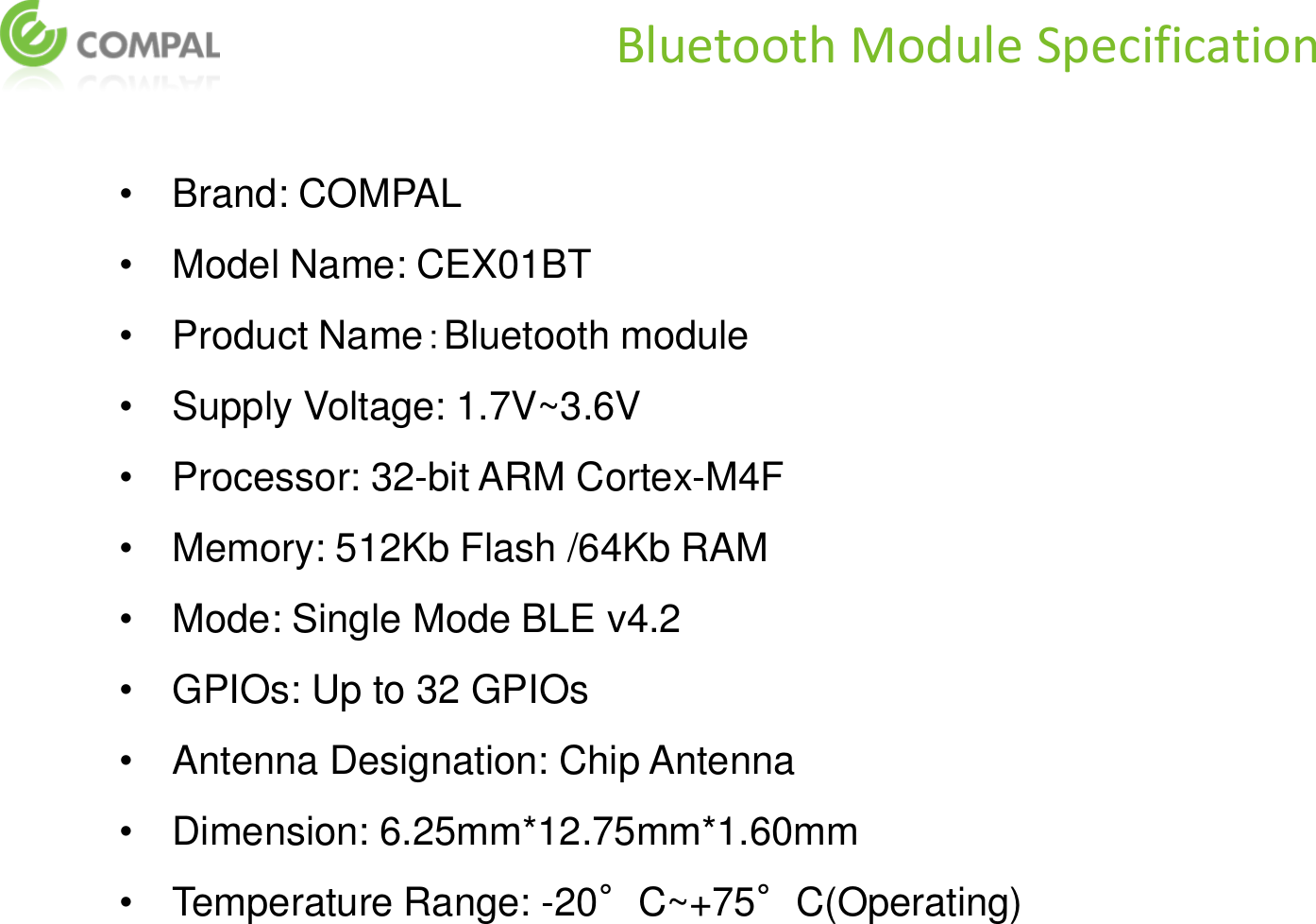 •Brand: COMPAL •Model Name: CEX01BT •Product Name：Bluetooth module  •Supply Voltage: 1.7V~3.6V •Processor: 32-bit ARM Cortex-M4F •Memory: 512Kb Flash /64Kb RAM •Mode: Single Mode BLE v4.2 •GPIOs: Up to 32 GPIOs •Antenna Designation: Chip Antenna •Dimension: 6.25mm*12.75mm*1.60mm •Temperature Range: -20°C~+75°C(Operating)  Bluetooth Module Specification 
