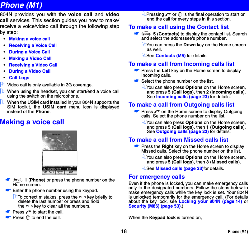 18 Phone (M1)804N provides you with the voice call and videocall services. This section guides you how to make/receive a voice/video call through the following stepby step:•Making a voice call•Receiving a Voice Call•During a Voice Call•Making a Video Call •Receiving a Video Call•During a Video Call•Call Logs2Video call is only available in 3G coverage.2When using the headset, you can start/end a voice callusing the switch on the microphone.2When the USIM card installed in your 804N supports theSIM toolkit, the USIM card menu icon is displayedinstead of the Phone.Making a voice call☛ 1 (Phone) or press the phone number on the Home screen.☛Enter the phone number using the keypad.2To correct mistakes, press the key briefly to delete the last number or press and hold the key to clear all the numbers.☛Press   to start the call.☛Press   to end the call.2Pressing   or   is the final operation to start or end the call for every steps in this section.To make a call using the Contact list☛ 5 (Contacts) to display the contact list. Search and select the addressee&apos;s phone number.2You can press the Down key on the Home screen as well.2See Contacts (M5) for details.To make a call from Incoming calls list☛Press the Left key on the Home screen to display Incoming calls.☛Select the phone number on the list.2You can also press Options on the Home screen, and press 5 (Call logs), then 2 (Incoming calls). See Incoming calls (page 23) for details.To make a call from Outgoing calls list☛Press   on the Home screen to display Outgoing calls. Select the phone number on the list. 2You can also press Options on the Home screen, and press 5 (Call logs), then 1 (Outgoing calls). See Outgoing calls (page 23) for details.To make a call from Missed calls list☛Press the Right key on the Home screen to display Missed calls. Select the phone number on the list.2You can also press Options on the Home screen, and press 5 (Call logs), then 3 (Missed calls).2See Missed calls (page 23)for details.For emergency callsEven if the phone is locked, you can make emergency callsonly to the designated numbers. Follow the steps below tomake emergency calls while the key lock is set. Your 804Nis unlocked temporarily for the emergency call. (For detailsabout the key lock, see Locking your 804N (page 14) orSecurity (M86) (page 53).)When the Keypad lock is turned on,Phone (M1)