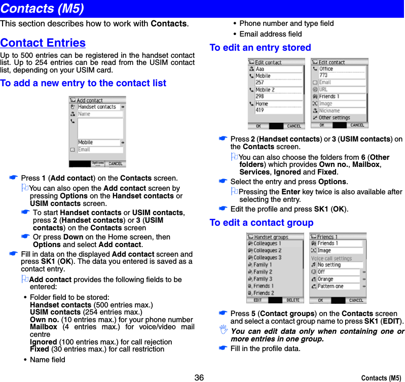 36 Contacts (M5)This section describes how to work with Contacts.Contact EntriesUp to 500 entries can be registered in the handset contactlist. Up to 254 entries can be read from the USIM contactlist, depending on your USIM card. To add a new entry to the contact list☛Press 1 (Add contact) on the Contacts screen.2You can also open the Add contact screen by pressing Options on the Handset contacts or USIM contacts screen. ☛To start Handset contacts or USIM contacts, press 2 (Handset contacts) or 3 (USIM contacts) on the Contacts screen☛Or press Down on the Home screen, then Options and select Add contact.☛Fill in data on the displayed Add contact screen and press SK1 (OK). The data you entered is saved as a contact entry.2Add contact provides the following fields to be entered: • Folder field to be stored:Handset contacts (500 entries max.)USIM contacts (254 entries max.)Own no. (10 entries max.) for your phone numberMailbox (4 entries max.) for voice/video mailcentreIgnored (100 entries max.) for call rejectionFixed (30 entries max.) for call restriction• Name field• Phone number and type field• Email address fieldTo edit an entry stored☛Press 2 (Handset contacts) or 3 (USIM contacts) on the Contacts screen.2You can also choose the folders from 6 (Other folders) which provides Own no., Mailbox, Services, Ignored and Fixed.☛Select the entry and press Options.2Pressing the Enter key twice is also available after selecting the entry.☛Edit the profile and press SK1 (OK).To edit a contact group☛Press 5 (Contact groups) on the Contacts screen and select a contact group name to press SK1 (EDIT).,You can edit data only when containing one ormore entries in one group. ☛Fill in the profile data.Contacts (M5)