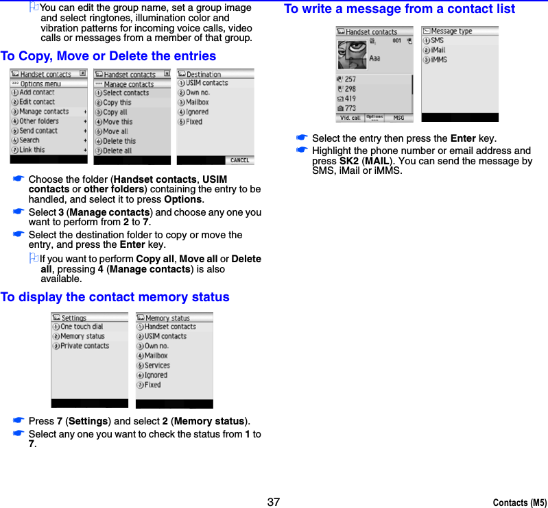 37 Contacts (M5)2You can edit the group name, set a group image and select ringtones, illumination color and vibration patterns for incoming voice calls, video calls or messages from a member of that group.To Copy, Move or Delete the entries☛Choose the folder (Handset contacts, USIM contacts or other folders) containing the entry to be handled, and select it to press Options.☛Select 3 (Manage contacts) and choose any one you want to perform from 2 to 7.☛Select the destination folder to copy or move the entry, and press the Enter key.2If you want to perform Copy all, Move all or Delete all, pressing 4 (Manage contacts) is also available.To display the contact memory status☛Press 7 (Settings) and select 2 (Memory status).☛Select any one you want to check the status from 1 to 7.To write a message from a contact list☛Select the entry then press the Enter key.☛Highlight the phone number or email address and press SK2 (MAIL). You can send the message by SMS, iMail or iMMS.