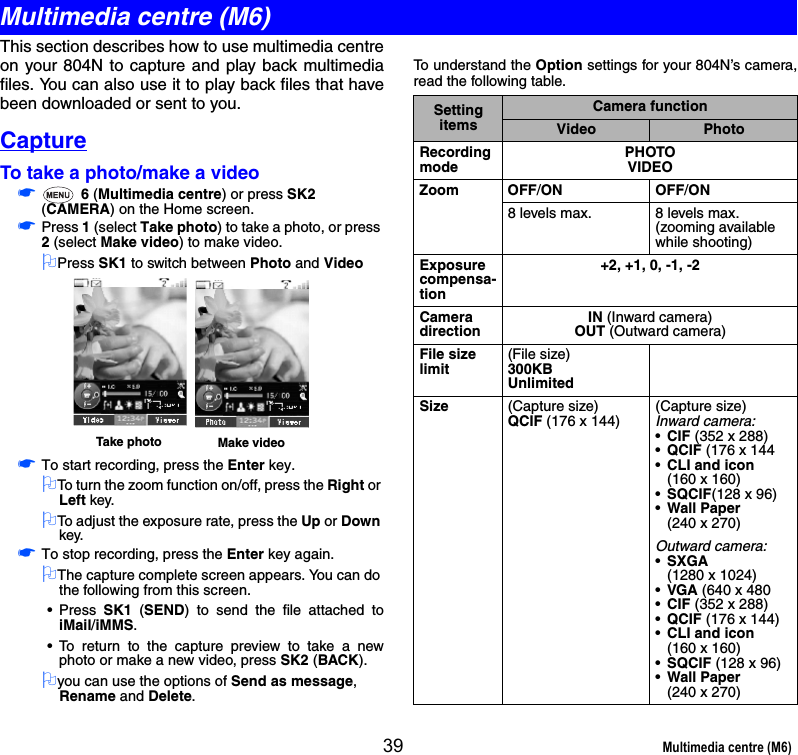 39 Multimedia centre (M6)This section describes how to use multimedia centreon your 804N to capture and play back multimediafiles. You can also use it to play back files that havebeen downloaded or sent to you. CaptureTo take a photo/make a video☛ 6 (Multimedia centre) or press SK2 (CAMERA) on the Home screen.☛Press 1 (select Take photo) to take a photo, or press 2 (select Make video) to make video.2Press SK1 to switch between Photo and Video☛To start recording, press the Enter key.2To turn the zoom function on/off, press the Right or Left key.2To adjust the exposure rate, press the Up or Down key.☛To stop recording, press the Enter key again.2The capture complete screen appears. You can do the following from this screen.• Press  SK1 (SEND) to send the file attached toiMail/iMMS.• To return to the capture preview to take a newphoto or make a new video, press SK2 (BACK).2you can use the options of Send as message, Rename and Delete.To understand the Option settings for your 804N’s camera,read the following table. Take photo Make videoSetting itemsCamera functionVideo PhotoRecording modePHOTOVIDEOZoom OFF/ON OFF/ON8 levels max. 8 levels max.(zooming available while shooting)Exposure compensa-tion+2, +1, 0, -1, -2Camera directionIN (Inward camera)OUT (Outward camera)File size limit(File size)300KBUnlimitedSize (Capture size)QCIF (176 x 144)(Capture size)Inward camera:•CIF (352 x 288)•QCIF (176 x 144•CLI and icon(160 x 160)•SQCIF(128 x 96)•Wall Paper(240 x 270)Outward camera:•SXGA (1280 x 1024)•VGA (640 x 480•CIF (352 x 288)•QCIF (176 x 144)•CLI and icon (160 x 160)•SQCIF (128 x 96)•Wall Paper(240 x 270)Multimedia centre (M6)