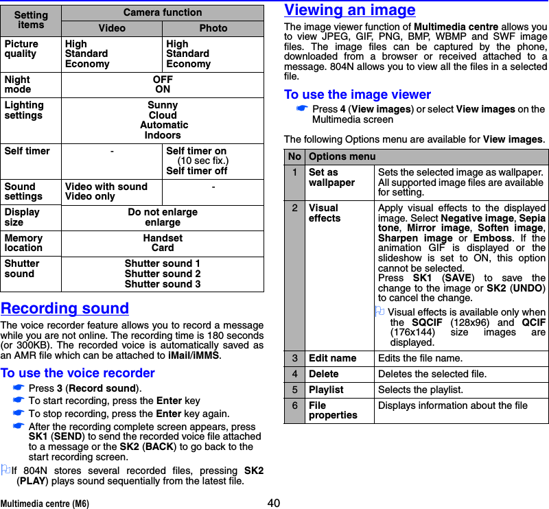 Multimedia centre (M6) 40Recording soundThe voice recorder feature allows you to record a messagewhile you are not online. The recording time is 180 seconds(or 300KB). The recorded voice is automatically saved asan AMR file which can be attached to iMail/iMMS.To use the voice recorder☛Press 3 (Record sound).☛To start recording, press the Enter key ☛To stop recording, press the Enter key again.☛After the recording complete screen appears, press SK1 (SEND) to send the recorded voice file attached to a message or the SK2 (BACK) to go back to the start recording screen.2If 804N stores several recorded files, pressing SK2(PLAY) plays sound sequentially from the latest file.Viewing an imageThe image viewer function of Multimedia centre allows youto view JPEG, GIF, PNG, BMP, WBMP and SWF imagefiles. The image files can be captured by the phone,downloaded from a browser or received attached to amessage. 804N allows you to view all the files in a selectedfile.To use the image viewer☛Press 4 (View images) or select View images on the Multimedia screenThe following Options menu are available for View images.Picture qualityHighStandardEconomyHighStandardEconomyNight modeOFFONLighting settingsSunnyCloud AutomaticIndoorsSelf timer -Self timer on     (10 sec fix.)Self timer offSound settingsVideo with soundVideo only-Display sizeDo not enlargeenlargeMemory locationHandsetCardShutter soundShutter sound 1Shutter sound 2Shutter sound 3Setting itemsCamera functionVideo PhotoNo Options menu1Set as wallpaperSets the selected image as wallpaper. All supported image files are available for setting. 2VisualeffectsApply visual effects to the displayedimage. Select Negative image, Sepiatone,  Mirror image,  Soften image,Sharpen image or Emboss. If theanimation GIF is displayed or theslideshow is set to ON, this optioncannot be selected. Press  SK1 (SAVE) to save thechange to the image or SK2 (UNDO)to cancel the change.2 Visual effects is available only whenthe  SQCIF (128x96) and QCIF(176x144) size images aredisplayed.3Edit name Edits the file name.4Delete Deletes the selected file.5Playlist Selects the playlist.6File propertiesDisplays information about the file