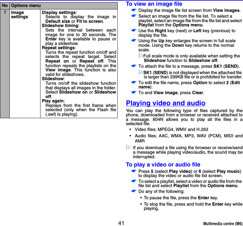 41 Multimedia centre (M6)To view an image file☛Display the image file list screen from View images.☛Select an image file from the file list. To select a playlist, select an image file from the file list and select Playlist from the Options menu.☛Use the Right key (next) or Left key (previous) to display the file.☛Using the Up key enlarges the screen in full scale mode. Using the Down key returns to the normal scale.2Full scale mode is only available when setting the Slideshow function to Slideshow off.☛To attach the file to a message, press SK1 (SEND).2SK1 (SEND) is not displayed when the attached file is larger than 299KB file or is prohibited for transfer.☛To edit the file name, press Option to select 2 (Edit name).☛To end View image, press Clear.Playing video and audioYou can play the following type of files captured by thephone, downloaded from a browser or received attached toa message. 804N allows you to play all the files in aselected file.• Video files; MPEG4, WMV and H.263• Audio files; AAC, WMA, MP3, WAV (PCM), MIDI andAMR2If you download a file using the browser or receive/senda message while playing video/audio, the sound may beinterrupted.To play a video or audio file☛Press 5 (select Play video) or 6 (select Play music) to display the video or audio file list screen.☛To select a playlist, select a video or audio file from the file list and select Playlist from the Options menu.☛Do any of the following:• To pause the file, press the Enter key.• To stop the file, press and hold the Enter key whileplaying.7Image settingsDisplay settings: Selects to display the image inDefault size or Fit to screen. Slideshow timing: Sets the interval between eachimage for one to 30 seconds. TheEnter key is available to pause orplay a slideshow.Repeat settings:Turns the repeat function on/off andselects the repeat target. SelectRepeat on or Repeat off. Thisfunction repeats the playlists on theView image. This function is alsovalid for slideshows.Slideshow:Turns on/off the slideshow functionthat displays all images in the folder.Select Slideshow on or Slideshowoff.Play again:Replays from the first frame whenselected (only when the Flash file(.swf) is playing). No Options menu